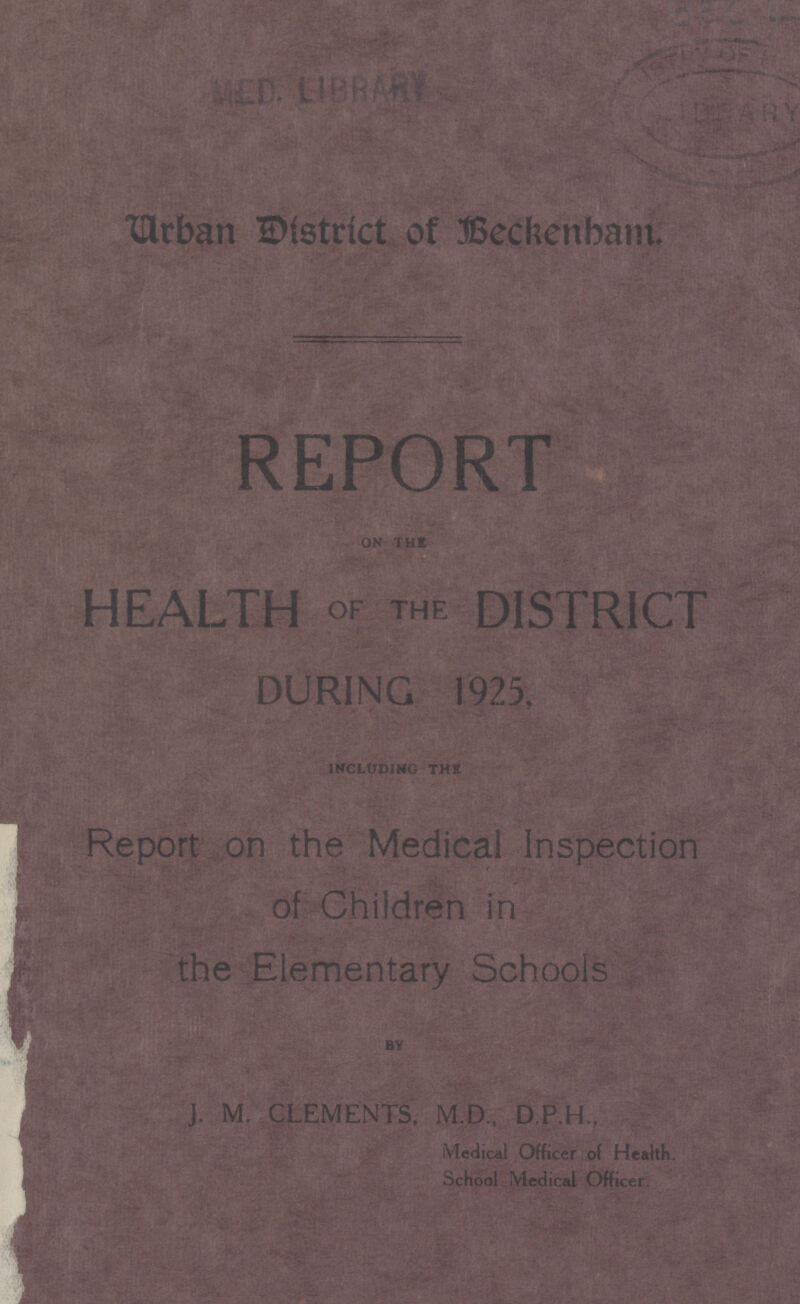 Urban district of Beckenbam. REPORT HEALTH OF the DISTRICT DURING 1925, INCLUDING THE Report on the Medical Inspection the Elementary Schools J. M. CLEMENTS, M.D., D.P.H., Medical Officer of Health. School Medical Officer.