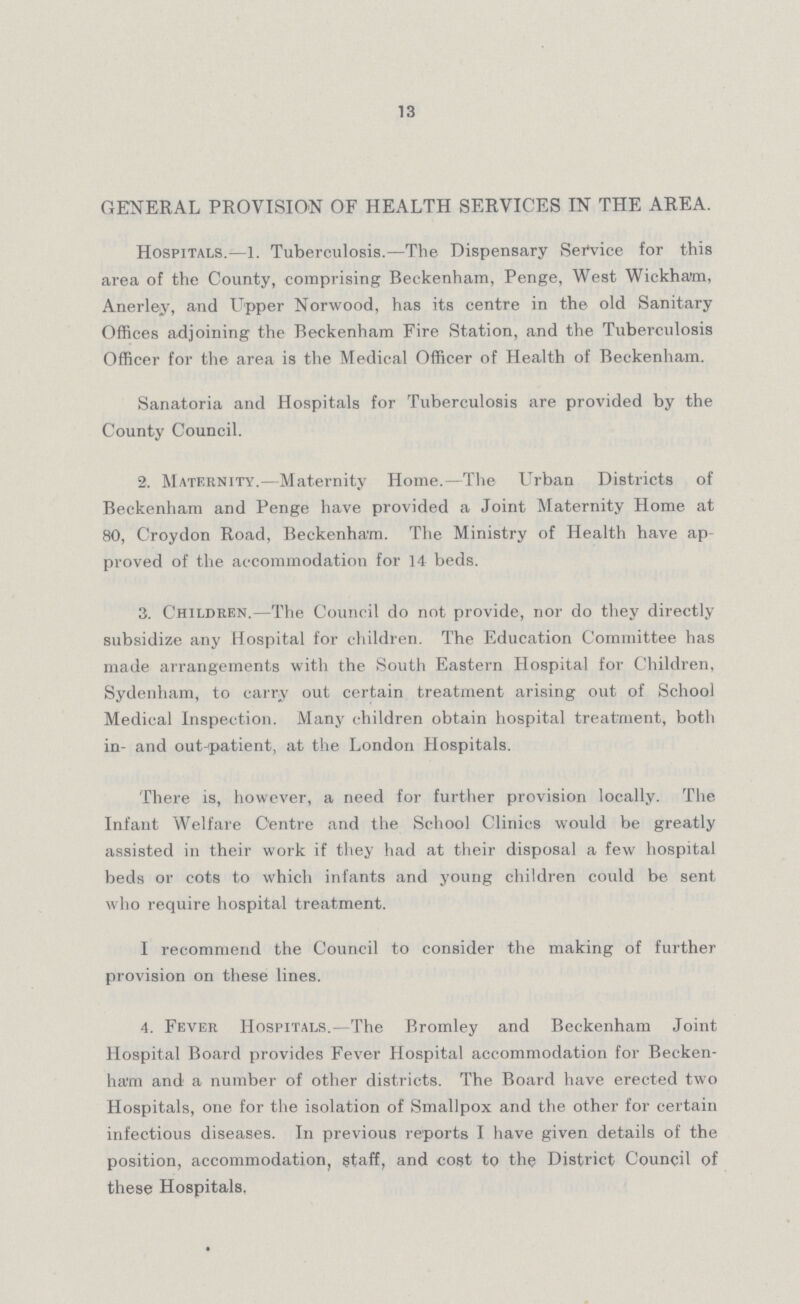 13 GENERAL PROVISION OF HEALTH SERVICES IN THE AREA. Hospitals.—1. Tuberculosis.—The Dispensary Service for this area of the County, comprising Beckenham, Penge, West Wickham, Anerley, and uppper Norwood, has its centre in the old Sanitary Offices adjoining the Beckenham Fire Station, and the Tuberculosis Officer for the area is the Medical Officer of Health of Beckenham. Sanatoria and Hospitals for Tuberculosis are provided by the County Council. 2. Maternity.—Maternity Home.—The Urban Districts of Beckenham and Penge have provided a Joint Maternity Home at 80, Croydon Road, Beckenham. The Ministry of Health have ap proved of the accommodation for 14 beds. 3. Children.—The Council do not provide, nor do they directly subsidize any Hospital for children. The Education Committee has made arrangements with the South Eastern Hospital for Children, Sydenham, to carry out certain treatment arising out of School Medical Inspection. Many children obtain hospital treatment, both in- and out-patient, at the London Hospitals. There is, however, a need for further provision locally. The Infant Welfare Centre and the School Clinics would be greatly assisted in their work if they had at their disposal a few hospital beds or cots to which infants and young children could be sent who require hospital treatment. I recommend the Council to consider the making of further provision on these lines. 4. Fever Hospitals.—The Bromley and Beckenham Joint Hospital Board provides Fever Hospital accommodation for Becken ham and a number of other districts. The Board have erected two Hospitals, one for the isolation of Smallpox and the other for certain infectious diseases. In previous reports I have given details of the position, accommodation, staff, and cost to the District Council of these Hospitals.