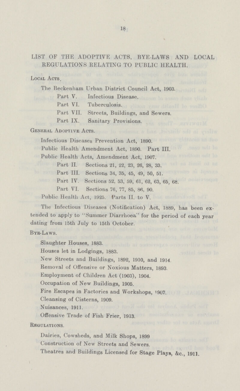 18 LIST OF THE ADOPTIVE ACTS, BYE-LAWS AND LOCAL REGULATIONS RELATING TO PUBLIC HEALTH. Local Acts. The Beckenham Urban District Council Act, 1903. Part V. Infectious Disease. Part VI. Tuberculosis. Part VII. Streets, Buildings, and Sewers. Part IX. Sanitary Provisions. General Adoptive Acts. Infectious Diseases Prevention Act, 1890. Public Health Amendment Act, 1890. Part in. Public Health Acts, Amendment Act, 1907. Part II. Sections 21, 22, 23, 26, 28, 33. Part III. Sections 34, 35, 45, 49, 50, 51. Part IV. Sections 52. 53, 59, 61, 62, 63, 65, 68. Part VI. Sections 76, 77, 85, 86, 90. Public Health Act., 1925. Parts II. to V. The Infectious Diseases (Notification) Act, 1889, has been ex tended to apply to Summer Diarrhoea for the period of each year dating from 15th July to 15th October. By-Laws. Slaughter Houses, 1883. Houses let in Lodgings, 1883. New Streets and Buildings, 1892, 1910, and 1914 Removal of Offensive or Noxious Matters, 1893 Employment of Children Act (1903), 1904. Occupation of New Buildings, 1905. Fire Escapes in Factories and Workshops, 1907. Cleansing of Cisterns, 1909. Nuisances, 1911. Offensive Trade of Fish Frier, 1913. Regulations. Dairies, Cowsheds, and Milk Shops, 1899 Construction of New Streets and Sewers. Theatres and Buildings Licensed for Stage Plays, &c., 1911.