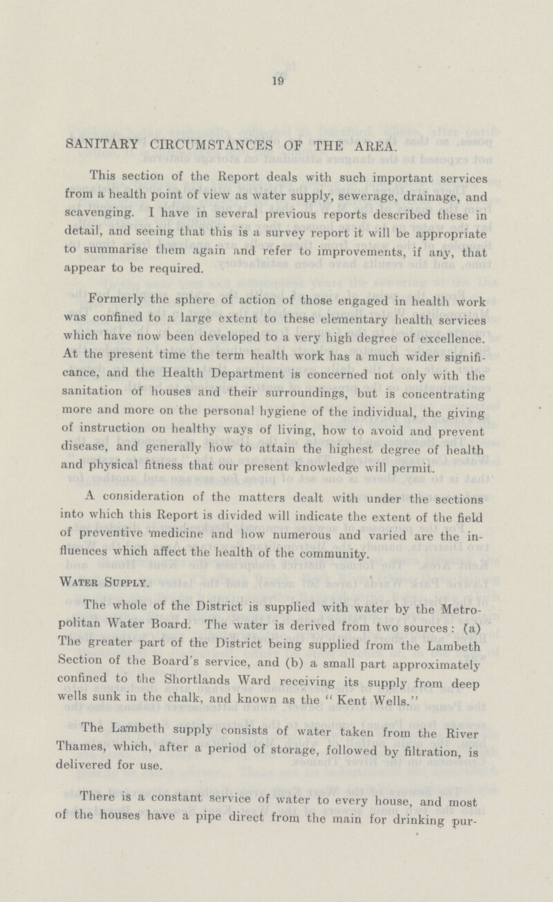 19 SANITARY CIRCUMSTANCES OF THE AREA. This section of the Report deals with such important services from a health point of view as water supply, sewerage, drainage, and scavenging. I have in several previous reports described these in detail, and seeing that this is a survey report it will be appropriate to summarise them again and refer to improvements, if any, that appear to be required. Formerly the sphere of action of those engaged in health work was confined to a large extent to these elementary health services which have now been developed to a very high degree of excellence. At the present time the term health work has a much wider signifi cance, and the Health Department is concerned not only with the sanitation of houses and their surroundings, but is concentrating more and more on the personal hygiene of the individual, the giving of instruction on healthy ways of living, how to avoid and prevent disease, and generally how to attain the highest degree of health and physical fitness that our present knowledge will permit. A consideration of the matters dealt with under the sections into which this Report is divided will indicate the extent of the field of preventive 'medicine and how numerous and varied are the in fluences which affect the health of the community. Water Supply. The whole of the District is supplied with water by the Metro politan Water Board. The water is derived from two sources : (a) The greater part of the District being supplied from the Lambeth Section of the Board's service, and (b) a small part approximately confined to the Shortlands Ward receiving its supply from deep wells sunk in the chalk, and known as the Kent Wells. The Lambeth supply consists of water taken from the River Thames, which, after a period of storage, followed by filtration, is delivered for use. There is a constant service of water to every house, and most of the houses have a pipe direct from the main for drinking pur¬