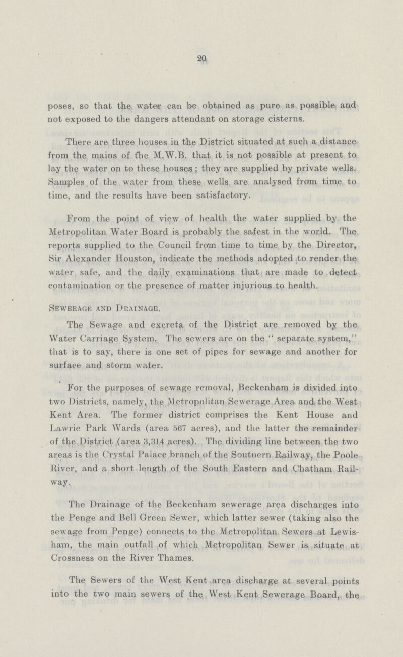20 poses, so that the water can be obtained as pure as possible and not exposed to the dangers attendant on storage cisterns. There are three houses in the District situated at such a distance from the mains of the M.W.B. that it is not possible at present to lay the water on to these houses; they are supplied by private wells. Samples of the water from these wells are analysed from time to time, and the results have been satisfactory. From the point of view of health the water supplied by the Metropolitan Water Board is probably the safest in the world. The reports supplied to the Council from time to time by the Director, Sir Alexander Houston, indicate the methods adopted to render the water safe, and the daily examinations that are made to detect contamination or the presence of matter injurious to health. Sewerage and Drainage. The Sewage and excreta of the District are removed by the Water Carriage System. The sewers are on the separate system, that is to say, there is one set of pipes for sewage and another for surface and storm water. For the purposes of sewage removal, Beckenham is divided into two Districts, namely, the Metropolitan Sewerage Area and the West Kent Area. The former district comprises the Kent House and Lawrie Park Wards (area 567 acres), and the latter the remainder of the District (area 3,314 acres). The dividing line between the two areas is the Crystal Palace branch of the Soutnern Railway, the Poole River, and a short length of the South Eastern and Chatham Rail way. The Drainage of the Beckenham sewerage area discharges into the Penge and Bell Green Sewer, which latter sewer (taking also the sewage from Penge) connects to the Metropolitan Sewers at Lewis ham, the main outfall of which Metropolitan Sewer is situate at Crossness on the River Thames. The Sewers of the West Kent area discharge at several points into the two main sewers of the West Kent Sewerage Board, the