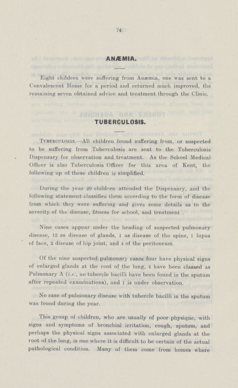 74 ANÆMIA. Eight children were suffering from Anaemia, one was sent to a Convalescent Home for a period and returned much improved, the remaining seven obtained advice and treatment through the Clinic. TUBERCULOSIS. Tuberculosis.—All children found suffering from, or suspected to be suffering from Tuberculosis are sent to the Tuberculosis Dispensary for observation and treatment. As the School Medical Officer is also Tuberculosis Officer for this area of Kent, the following up of these children is simplified. During the year 29 children attended the Dispensary, and the following statement classifies them according to the form of disease from which they were suffering and gives some details as to the severity of the disease, fitness for school, and treatment . Nine cases appear under the heading of suspected pulmonary disease, 12 as disease of glands, 1 as disease of the spine, 1 lupus of face, 2 disease of hip joint, and 4 of the peritoneum. Of the nine suspected pulmonary cases four have physical signs of enlarged glands at the root of the lung, 4 have been classed as Pulmonary A (i.e., no tubercle bacilli have been found in the sputum after repeated examinations), and 1 is under observation. No case of pulmonary disease with tubercle bacilli in the sputum was found during the year. This group of children, who are usually of poor physique, with signs and symptoms of bronchial irritation, cough, sputum, and perhaps the physical signs associated with enlarged glands at the root of the lung, is one where it is difficult to be certain of the actual pathological condition. Many of them come from homes where