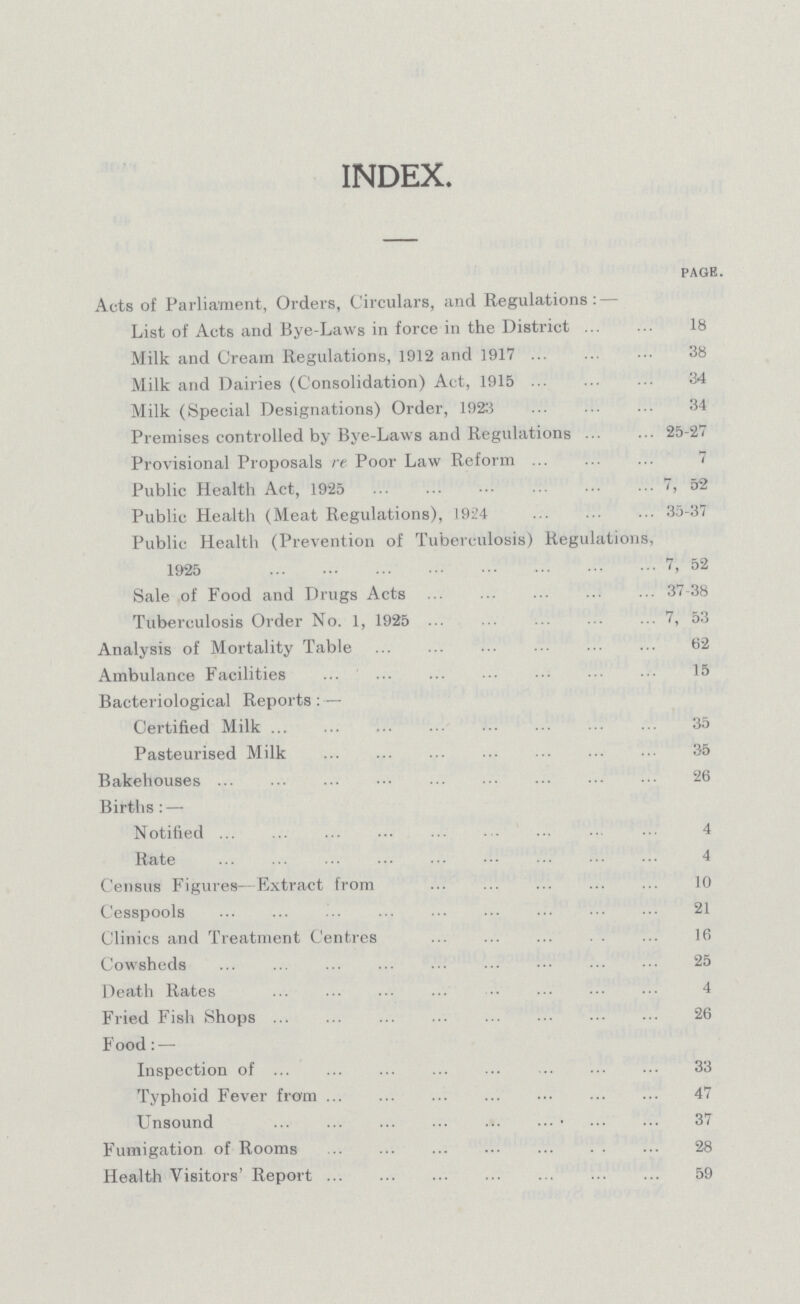 INDEX. page. Acts of Parliament, Orders, Circulars, and Regulations: — List of Acts and Bye-Laws in force in the District 18 Milk and Cream Regulations, 1912 and 1917 38 Milk and Dairies (Consolidation) Act, 1915 34 Milk (Special Designations) Order, 19215 34 Premises controlled by Bye-Laws and Regulations 25-27 Provisional Proposals re Poor Law Reform 7 Public Health Act, 1925 7, 52 Public Health (Meat Regulations), 1924 35-37 Public Health (Prevention of Tuberculosis) Regulations, 1925 7, 52 Sale of Food and Drugs Acts 37-38 Tuberculosis Order No. 1, 1925 7, 53 Analysis of Mortality Table 62 Ambulance Facilities 15 Bacteriological Reports :— Certified Milk 35 Pasteurised Milk 35 Bakehouses 26 Births : — Notified 4 Rate 4 Census Figures—Extract from 10 Cesspools 21 Clinics and Treatment Centres 16 Cowsheds 25 Death Rates 4 Fried Fish Shops 26 Food:— Inspection of 33 Typhoid Fever from 47 Unsound 37 Fumigation of Rooms 28 Health Visitors' Report 59