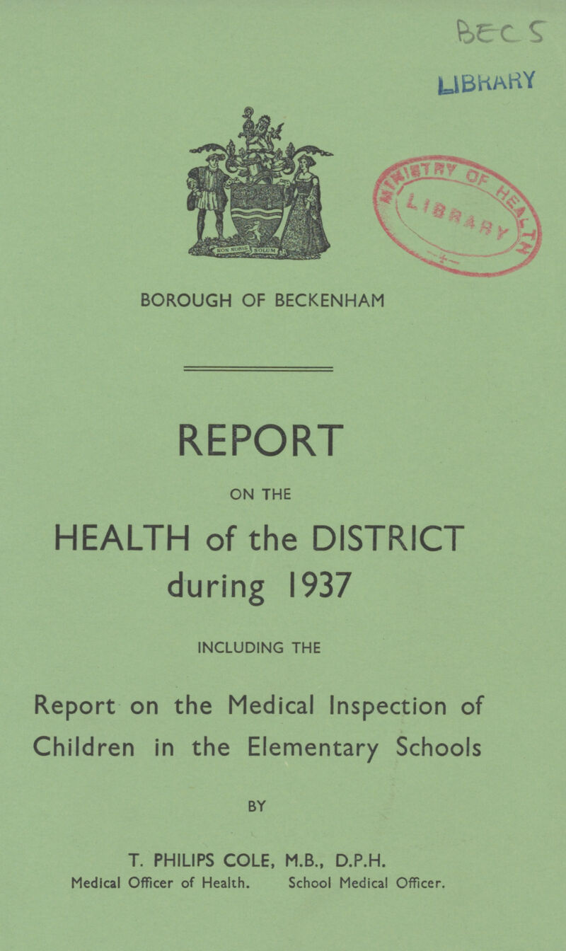 BECS LIBRARY BOROUGH OF BECKENHAM REPORT ON THE HEALTH of the DISTRICT during 1937 INCLUDING THE Report on the Medical Inspection of Children in the Elementary Schools BY T. PHILIPS COLE, M.B., D.P.H. Medical Officer of Health. School Medical Officer.