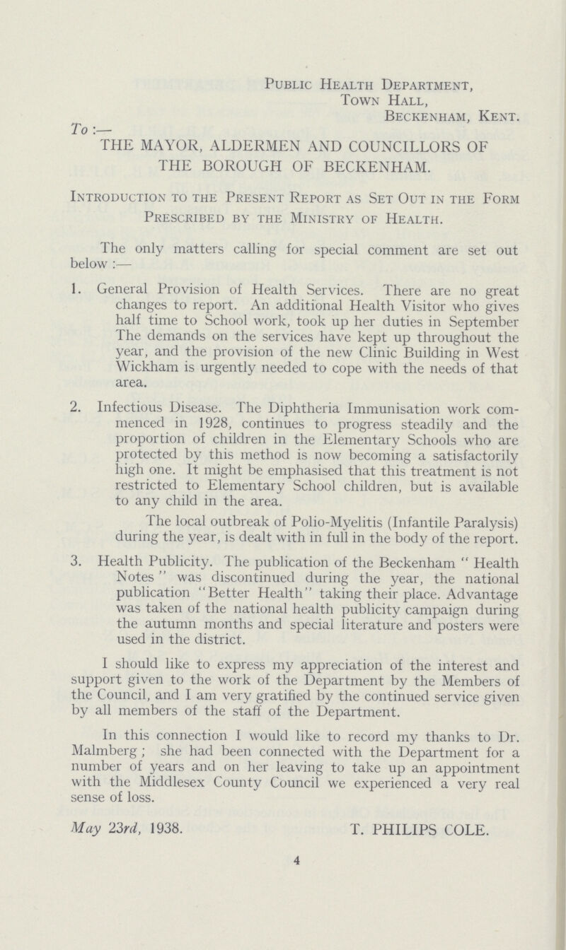 Public Health Department, Town Hall, Beckenham, Kent. To:— THE MAYOR, ALDERMEN AND COUNCILLORS OF THE BOROUGH OF BECKENHAM. Introduction to the Present Report as Set Out in the Form Prescribed by the Ministry of Health. The only matters calling for special comment are set out below :— 1. General Provision of Health Services. There are no great changes to report. An additional Health Visitor who gives half time to School work, took up her duties in September The demands on the services have kept up throughout the year, and the provision of the new Clinic Building in West Wickham is urgently needed to cope with the needs of that area. 2. Infectious Disease. The Diphtheria Immunisation work com¬ menced in 1928, continues to progress steadily and the proportion of children in the Elementary Schools who are protected by this method is now becoming a satisfactorily high one. It might be emphasised that this treatment is not restricted to Elementary School children, but is available to any child in the area. The local outbreak of Polio-Myelitis (Infantile Paralysis) during the year, is dealt with in full in the body of the report. 3. Health Publicity. The publication of the Beckenham Health Notes was discontinued during the year, the national publication Better Health taking their place. Advantage was taken of the national health publicity campaign during the autumn months and special literature and posters were used in the district. I should like to express my appreciation of the interest and support given to the work of the Department by the Members of the Council, and I am very gratified by the continued service given by all members of the staff of the Department. In this connection I would like to record my thanks to Dr. Malmberg ; she had been connected with the Department for a number of years and on her leaving to take up an appointment with the Middlesex County Council we experienced a very real sense of loss. May 23rd, 1938. T. PHILIPS COLE. 4