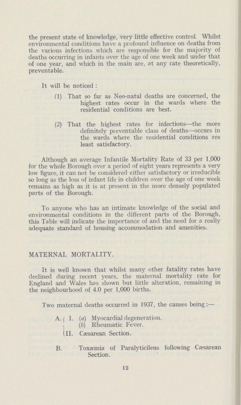 the present state of knowledge, very little effective control. Whilst environmental conditions have a profound influence on deaths from the various infections which are responsible for the majority of deaths occurring in infants over the age of one week and under that of one year, and which in the main are, at any rate theoretically, preventable. It will be noticed: (1) That so far as Neo-natal deaths are concerned, the highest rates occur in the wards where the residential conditions are best. (2) That the highest rates for infections—the more definitely pieventable class of deaths—occurs in the wards where the residential conditions are least satisfactory. Although an average Infantile Mortality Rate of 33 per 1,000 for the whole Borough over a period of eight years represents a very low figure, it can not be considered either satisfactory or irreducible so long as the loss of infant life in children over the age of one week remains as high as it is at present in the more densely populated parts of the Borough. To anyone who has an intimate knowledge of the social and environmental conditions in the different parts of the Borough, this Table will indicate the importance of and the need for a really adequate standard of housing accommodation and amenities. MATERNAL MORTALITY. It is well known that whilst many other fatality rates have declined during recent years, the maternal mortality rate for England and Wales has shown but little alteration, remaining in the neighbourhood of 4.0 per 1,000 births. Two maternal deaths occurred in 1937, the causes being:— A. I. (a) Myocardial degeneration. (b) Rheumatic Fever. II. Caesarean Section. B.Toxaemia of Paralyticileus following Csesarean Section. 12