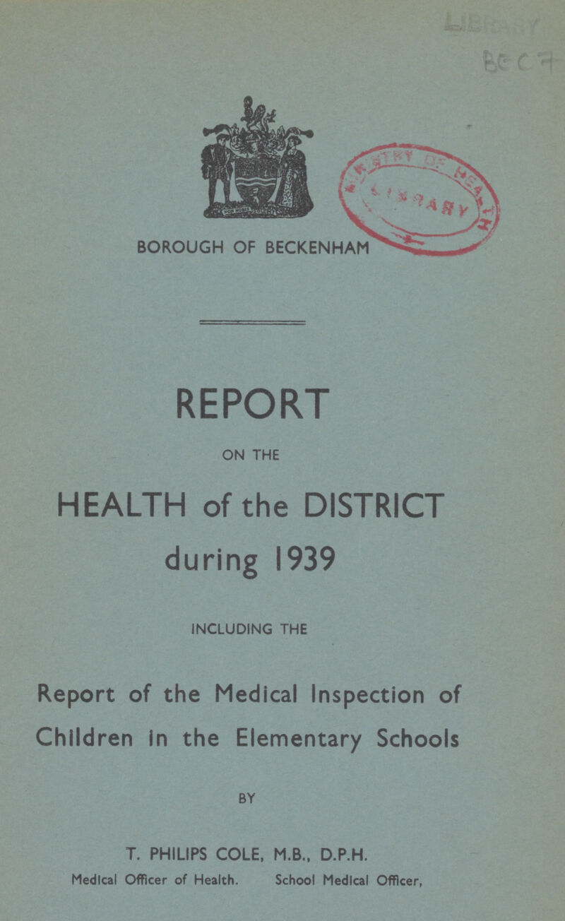 BEC7 BOROUGH OF BECKENHAM REPORT ON THE HEALTH of the DISTRICT during 1939 INCLUDING THE Report of the Medical Inspection of Children in the Elementary Schools BY T. PHILIPS COLE, M.B., D.P.H. Medical Officer of Health. School Medical Officer,