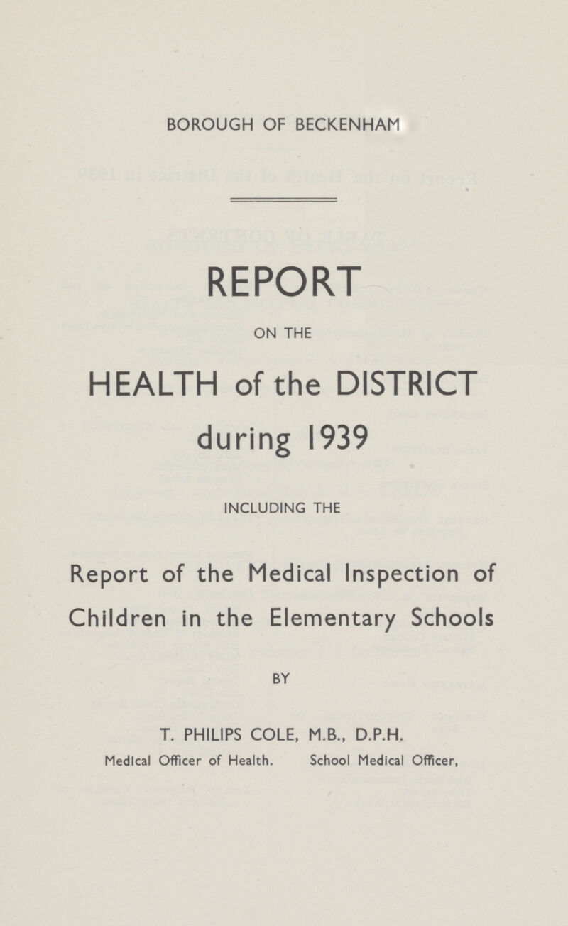 BOROUGH OF BECKENHAM REPORT ON THE HEALTH of the DISTRICT during 1939 INCLUDING THE Report of the Medical Inspection of Children in the Elementary Schools BY T. PHILIPS COLE, M.B., D.P.H. Medical Officer of Health. School Medical Officer,