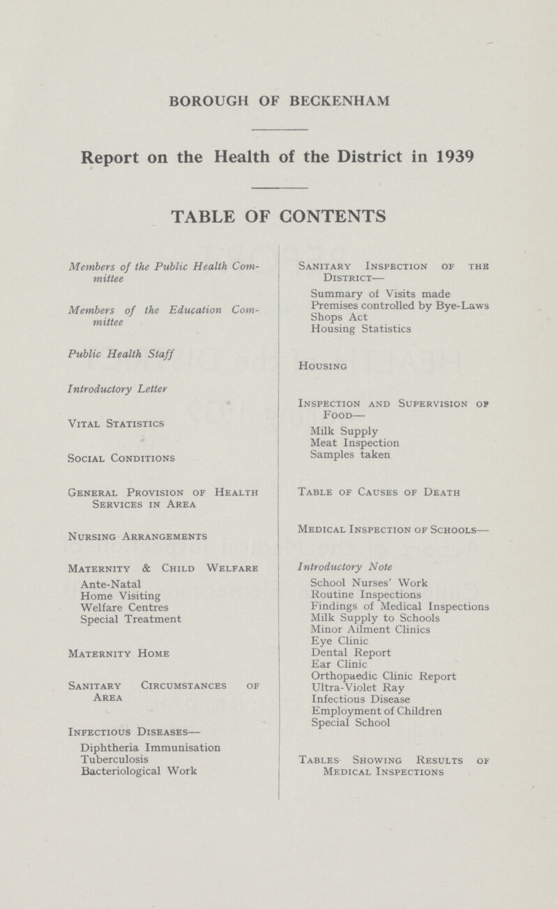 BOROUGH OF BECKENHAM Report on the Health of the District in 1939 TABLE OF CONTENTS Members of the Public Health Com mittee Members of the Education Com mittee Public Health Staff Introductory Letter Vital Statistics Social Conditions General Provision of Health Services in Area Nursing Arrangements Maternity & Child Welfare Ante-Natal Home Visiting Welfare Centres Special Treatment Maternity Home Sanitary Circumstances of Area Infectious Diseases— Diphtheria Immunisation Tuberculosis Bacteriological Work Sanitary Inspection of the District— Summary of Visits made Premises controlled by Bye-Laws Shops Act Housing Statistics Housing Inspection and Supervision op Food— Milk Supply Meat Inspection Samples taken Table of Causes of Death Medical Inspection of Schools— Introductory Note School Nurses' Work Routine Inspections Findings of Medical Inspections Milk Supply to Schools Minor Ailment Clinics Eye Clinic Dental Report Ear Clinic Orthopaedic Clinic Report Ultra-Violet Ray Infectious Disease Employment of Children Special School Tables Showing Results of Medical Inspections