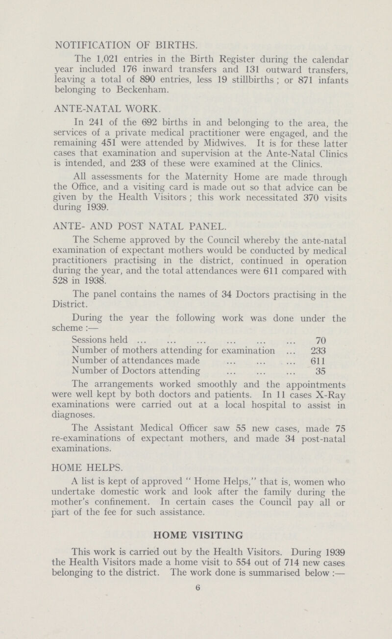 NOTIFICATION OF BIRTHS. The 1,021 entries in the Birth Register during the calendar year included 176 inward transfers and 131 outward transfers, leaving a total of 890 entries, less 19 stillbirths; or 871 infants belonging to Beckenham. ANTE-NATAL WORK. In 241 of the 692 births in and belonging to the area, the services of a private medical practitioner were engaged, and the remaining 451 were attended by Midwives. It is for these latter cases that examination and supervision at the Ante¬Natal Clinics is intended, and 233 of these were examined at the Clinics. All assessments for the Maternity Home are made through the Office, and a visiting card is made out so that advice can be given by the Health Visitors; this work necessitated 370 visits during 1939. ANTE- AND POST NATAL PANEL. The Scheme approved by the Council whereby the ante-natal examination of expectant mothers would be conducted by medical practitioners practising in the district, continued in operation during the year, and the total attendances were 611 compared with 528 in 1938. The panel contains the names of 34 Doctors practising in the District. During the year the following work was done under the scheme:— Sessions held 70 Number of mothers attending for examination 233 Number of attendances made 611 Number of Doctors attending 35 The arrangements worked smoothly and the appointments were well kept by both doctors and patients. In 11 cases X-Ray examinations were carried out at a local hospital to assist in diagnoses. The Assistant Medical Officer saw 55 new cases, made 75 re-examinations of expectant mothers, and made 34 post-natal examinations. HOME HELPS. A list is kept of approved Home Helps, that is, women who undertake domestic work and look after the family during the mother's confinement. In certain cases the Council pay all or part of the fee for such assistance. HOME VISITING This work is carried out by the Health Visitors. During 1939 the Health Visitors made a home visit to 554 out of 714 new cases belonging to the district. The work done is summarised below:— 6