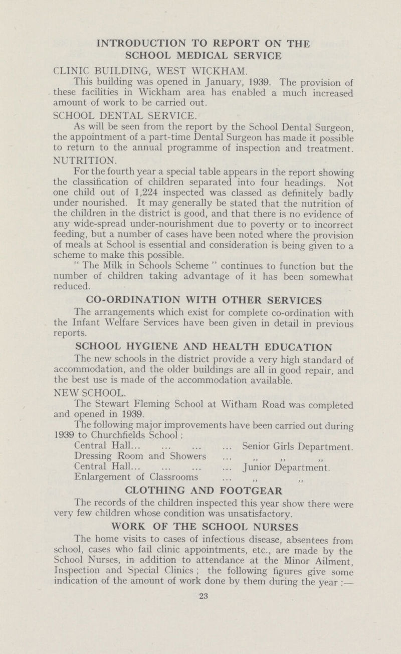 INTRODUCTION TO REPORT ON THE SCHOOL MEDICAL SERVICE CLINIC BUILDING, WEST WICKHAM. This building was opened in January, 1939. The provision of these facilities in Wickham area has enabled a much increased amount of work to be carried out. SCHOOL DENTAL SERVICE. As will be seen from the report by the School Dental Surgeon, the appointment of a part-time Dental Surgeon has made it possible to return to the annual programme of inspection and treatment. NUTRITION. For the fourth year a special table appears in the report showing the classification of children separated into four headings. Not one child out of 1,224 inspected was classed as definitely badly under nourished. It may generally be stated that the nutrition of the children in the district is good, and that there is no evidence of any wide-spread under-nourishment due to poverty or to incorrect feeding, but a number of cases have been noted where the provision of meals at School is essential and consideration is being given to a scheme to make this possible. The Milk in Schools Scheme continues to function but the number of children taking advantage of it has been somewhat reduced. CO-ORDINATION WITH OTHER SERVICES The arrangements which exist for complete co-ordination with the Infant Welfare Services have been given in detail in previous reports. SCHOOL HYGIENE AND HEALTH EDUCATION The new schools in the district provide a very high standard of accommodation, and the older buildings are all in good repair, and the best use is made of the accommodation available. NEW SCHOOL. The Stewart Fleming School at Witham Road was completed and opened in 1939. The following major improvements have been carried out during 1939 to Churchfields School: Central Hall Senior Girls Department. Dressing Room and Showers „ ,, „ Central Hall Junior Department. Enlargement of Classrooms ,, ,, CLOTHING AND FOOTGEAR The records of the children inspected this year show there were very few children whose condition was unsatisfactory. WORK OF THE SCHOOL NURSES The home visits to cases of infectious disease, absentees from school, cases who fail clinic appointments, etc., are made by the School Nurses, in addition to attendance at the Minor Ailment, Inspection and Special Clinics; the following figures give some indication of the amount of work done by them during the year:— 23