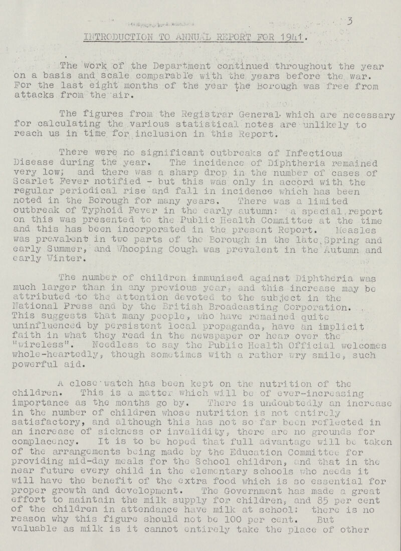 3 INTRODUCTION TO ANNUAL REPORT FOR 1941 . The work of the Department continued throughout the year on a basis and. scale comparable with the years before the war. For the last eight months of the year the Borough was free from attacks from the air. The figures from the Registrar General- which are necessary for calculating the various statistical notes are unlikely to reach us in time for inclusion in this Report. There were ho significant outbreaks of Infectious Disease during the year. The incidence of Diphtheria remained very low; and there was a sharp drop in the number of cases of Scarlet Fever notified - but this was only in accord with the regular periodical rise and fall in incidence which has been noted in the Borough for many years. There was a limited outbreak of Typhoid Fever in the early autumn: a special,report on this was presented to the Public Health Committee at the time and this has been incorporated in the present Report. Measles was prevalent in two parts of the Borough in the late,Spring and early Summer, and Whooping Cough was prevalent in the Autumn and early Winter. The number of children immunised against Diphtheria was much larger than in any previous year, and this increase may be at tributed to the attention devoted to the subject in the National Press and by the British Broadcasting Corporation. This suggests that many people, who have remained quite uninfluenced by persistent local propaganda, have an implicit faith in what they read in the newspaper or hear over the wireless. Needless to say the Public Health Official welcomes whole-heartedly, though sometimes with a rather wry smile, such powerful aid. a close watch has been kept on the nutrition of the children. This is a matter which will be of ever-increasing importance as the months go by. There is undoubtedly an increase in the number of children whose nutrition is not entirely satisfactory, and although this has not so far been reflected in an increase of sickness or invalidity, there are no grounds for complacency. It is to be hoped that full advantage will be taken of the arrangements being made by the Education Committee for providing mid-day meals for the School children, and that in the near future every child in the elementary schools who needs it will have the benefit of the extra food which is so essential for proper growth and development. The Government has made a great effort to maintain the milk supply for children, and 85 per cent of the children in attendance have milk at school: there is no reason why this figure should not be 100 per cent. But valuable as milk is it cannot entirely take the place of other