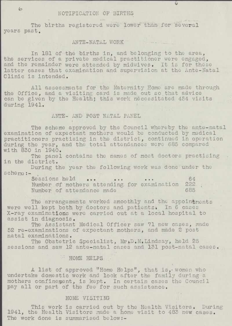 6 NOTIFICATION OP BIRTHS The births registered were lower than for several years past, ANTE-NATAL WORK In 181 of the births in, and belonging to the area, the services of a private medical practitioner were engaged, and the remainder were attended by midwives. It is for these latter cases that examination and supervision at the Ante-Natal Clinic is intended. All assessments for the Maternity Home are made through the Office, and a visiting card is made out so that advice can be given by the Health; this work necessitated 454 visits during 1941. ANTE- AND POST NATAL PANEL The scheme approved by the Council whereby the ante-natal examination of expectant mothers would be conducted by medical practitioners practising in the district, continued in operation during the year, and the total attendances wore 685 compared with 830 in 1940. The panel contains the names of most doctors practising in the district. During the year the following work was done under the scheme:- Sessions held 64 Number of mothers attending for examination 222 Number of attendance made 685 The arrangements worked smoothly and the appointments were well kept both by doctors and patients. In 6 cases X-ray examinations were carried out at a local hospital to assist in diagnosis. The Assistant Medical Officer saw 71 now cases, made 52 re-examinations of expectant mothers, and made 2 post natal examinations. The Obstetric Specialist, Mr.D.M.Lindsay, held 25 sessions and saw 12 ante-natal cases and 131 post-natal cases. HOME HELPS A list of approved Home Helps, that is,women who undertake domestic work and look after the family during a mothers confinement, is kept. In certain cases the Council pay all or part of the fee for such assistance. HOME VISITING This work is carried out by the Health Visitors. During 1941, the Health Visitors made a home visit to 483 new cases. The work done is summarised below:-