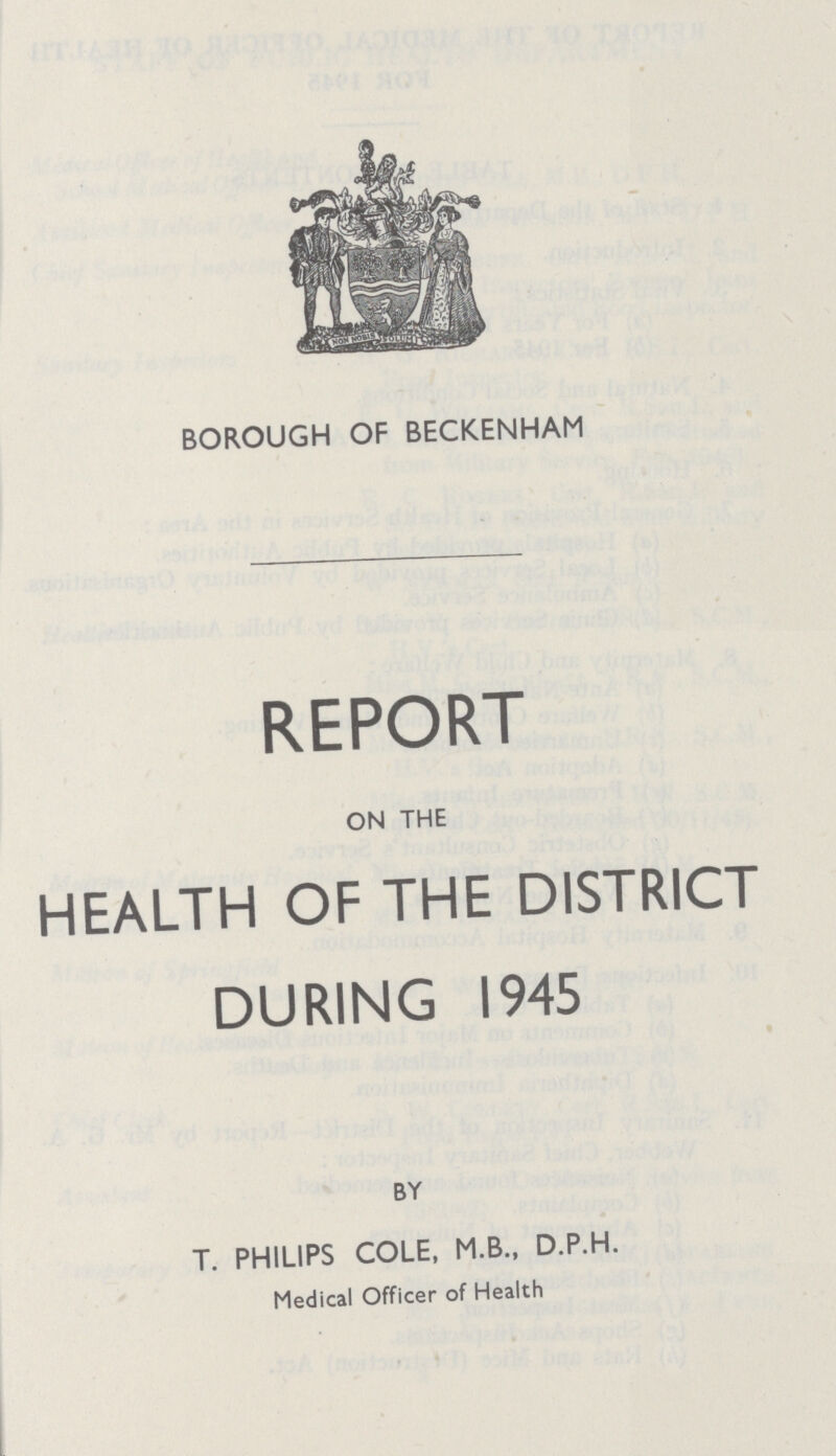 BOROUGH OF BECKENHAM REPORT ON THE HEALTH OF THE DISTRICT DURING 1945 BY T. PHILIPS COLE, M.B., D.P.H. Medical Officer of Health