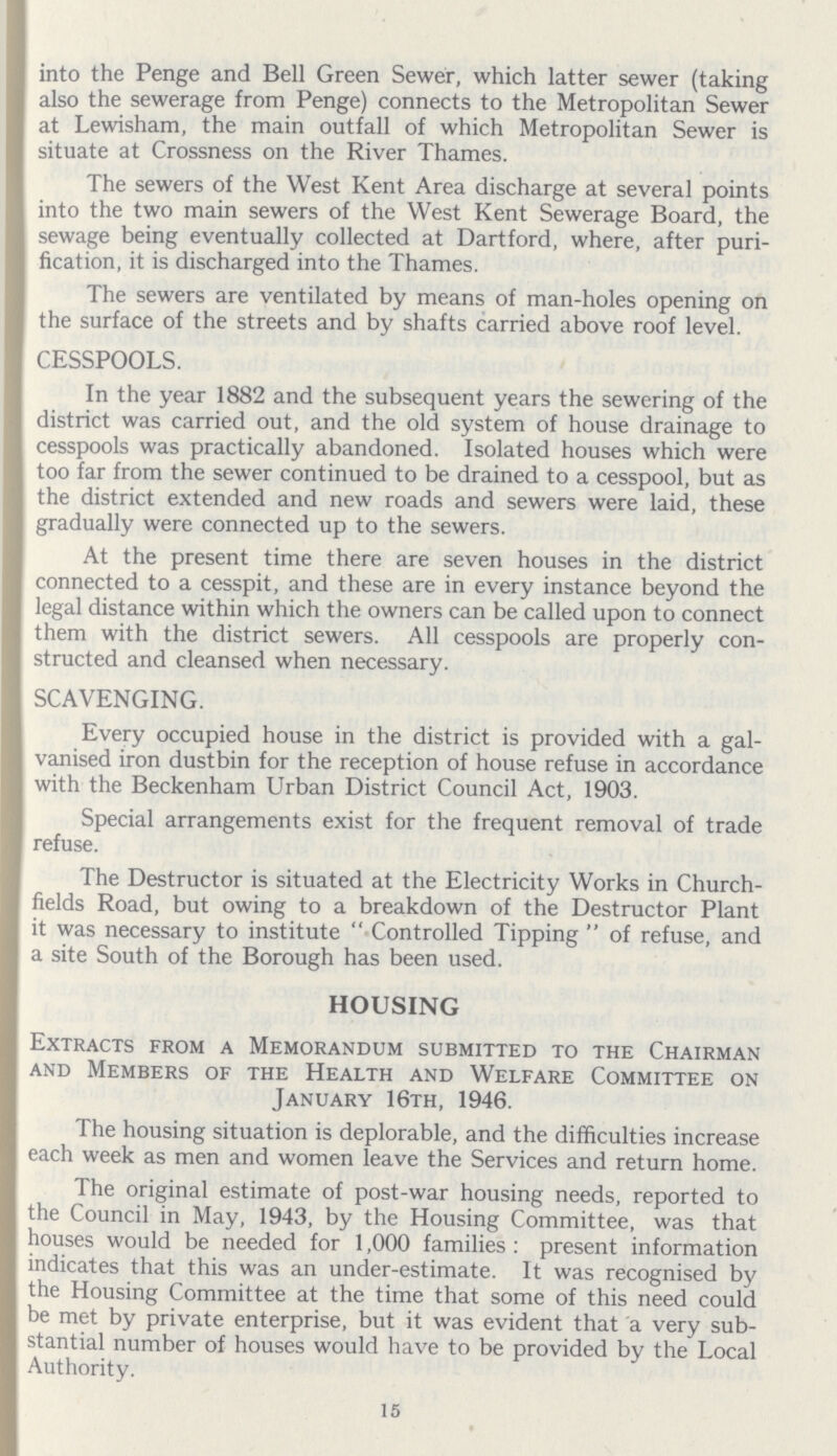 into the Penge and Bell Green Sewer, which latter sewer (taking also the sewerage from Penge) connects to the Metropolitan Sewer at Lewisham, the main outfall of which Metropolitan Sewer is situate at Crossness on the River Thames. The sewers of the West Kent Area discharge at several points into the two main sewers of the West Kent Sewerage Board, the sewage being eventually collected at Dartford, where, after puri fication, it is discharged into the Thames. The sewers are ventilated by means of man-holes opening on the surface of the streets and by shafts carried above roof level. CESSPOOLS. In the year 1882 and the subsequent years the sewering of the district was carried out, and the old system of house drainage to cesspools was practically abandoned. Isolated houses which were too far from the sewer continued to be drained to a cesspool, but as the district extended and new roads and sewers were laid, these gradually were connected up to the sewers. At the present time there are seven houses in the district connected to a cesspit, and these are in every instance beyond the legal distance within which the owners can be called upon to connect them with the district sewers. All cesspools are properly con structed and cleansed when necessary. SCAVENGING. Every occupied house in the district is provided with a gal vanised iron dustbin for the reception of house refuse in accordance with the Beckenham Urban District Council Act, 1903. Special arrangements exist for the frequent removal of trade refuse. The Destructor is situated at the Electricity Works in Church fields Road, but owing to a breakdown of the Destructor Plant it was necessary to institute  Controlled Tipping  of refuse, and a site South of the Borough has been used. HOUSING Extracts from a Memorandum submitted to the Chairman and Members of the Health and Welfare Committee on January 16th, 1946. The housing situation is deplorable, and the difficulties increase each week as men and women leave the Services and return home. The original estimate of post-war housing needs, reported to the Council in May, 1943, by the Housing Committee, was that houses would be needed for 1,000 families : present information indicates that this was an under-estimate. It was recognised by the Housing Committee at the time that some of this need could be met by private enterprise, but it was evident that a very sub stantial number of houses would have to be provided by the Local Authority. 15