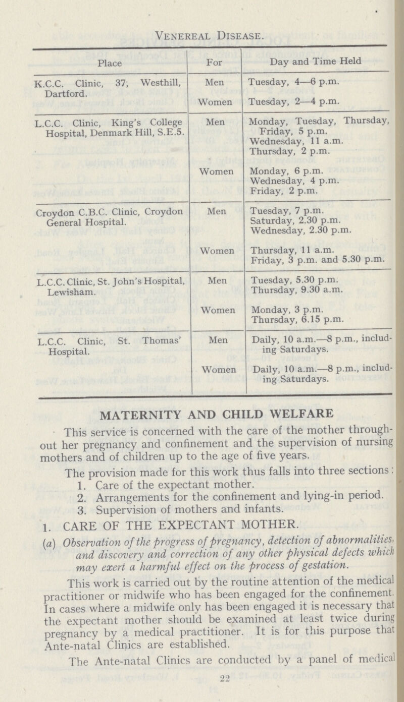 Venereal Disease. Place For Day and Time Held K.C.C. Clinic, 37, Westhill, Dartford. Men Tuesday, 4—6 p.m. Women Tuesday, 2—4 p.m. L.C.C. Clinic, King's College Hospital, Denmark Hill, s.e.5. Men Monday, Tuesday, Thursday, Friday, 5 p.m. Wednesday, 11 a.m. Thursday, 2 p.m. Women Monday, 6 p.m. Wednesday, 4 p.m. Friday, 2 p.m. Croydon C.B.C. Clinic, Croydon General Hospital. Men Tuesday, 7 p.m. Saturday, 2.30 p.m. Wednesday, 2.30 p.m. Women Thursday, 11 a.m. Friday, 3 p.m. and 5.30 p.m. L.C.C. Clinic, St. John's Hospital, Lewisham. Men Tuesday, 5.30 p.m. Thursday, 9.30 a.m. Women Monday, 3 p.m. Thursday, 6.15 p.m. L.C.C. Clinic, St. Thomas' Hospital. Men Daily, 10 a.m.—8 p.m., includ ing Saturdays. Women Daily, 10 a.m.—8 p.m., includ ing Saturdays. MATERNITY AND CHILD WELFARE This service is concerned with the care of the mother through out her pregnancy and confinement and the supervision of nursing mothers and of children up to the age of five years. The provision made for this work thus falls into three sections: 1. Care of the expectant mother. 2. Arrangements for the confinement and lying-in period. 3. Supervision of mothers and infants. 1. CARE OF THE EXPECTANT MOTHER. (a) Observation of the progress of pregnancy, detection of abnormalities, and discovery and correction of any other physical defects which may exert a harmful effect on the process of gestation. This work is carried out by the routine attention of the medical practitioner or midwife who has been engaged for the confinement. In cases where a midwife only has been engaged it is necessary that the expectant mother should be examined at least twice during pregnancy by a medical practitioner. It is for this purpose that Ante-natal Clinics are established. The Ante-natal Clinics are conducted by a panel of medical 22