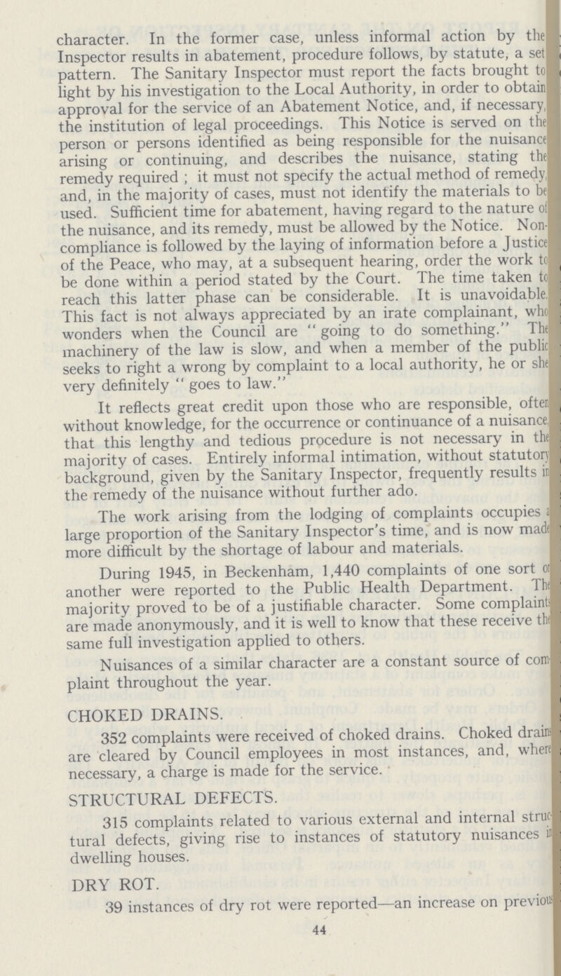 character. In the former case, unless informal action by the Inspector results in abatement, procedure follows, by statute, a set pattern. The Sanitary Inspector must report the facts brought to light by his investigation to the Local Authority, in order to obtain approval for the service of an Abatement Notice, and, if necessary the institution of legal proceedings. This Notice is served on the person or persons identified as being responsible for the nuisance arising or continuing, and describes the nuisance, stating the remedy required; it must not specify the actual method of remedy and, in the majority of cases, must not identify the materials to be used. Sufficient time for abatement, having regard to the nature of the nuisance, and its remedy, must be allowed by the Notice. Non compliance is followed by the laying of information before a Justice of the Peace, who may, at a subsequent hearing, order the work to be done within a period stated by the Court. The time taken to reach this latter phase can be considerable. It is unavoidable This fact is not always appreciated by an irate complainant, who wonders when the Council are going to do something. The machinery of the law is slow, and when a member of the public seeks to right a wrong by complaint to a local authority, he or she very definitely goes to law. It reflects great credit upon those who are responsible, ofter without knowledge, for the occurrence or continuance of a nuisance, that this lengthy and tedious procedure is not necessary in the majority of cases. Entirely informal intimation, without statutory background, given by the Sanitary Inspector, frequently results in the remedy of the nuisance without further ado. The work arising from the lodging of complaints occupies a large proportion of the Sanitary Inspector's time, and is now made more difficult by the shortage of labour and materials. During 1945, in Beckenham, 1,440 complaints of one sort or another were reported to the Public Health Department. The majority proved to be of a justifiable character. Some complaints are made anonymously, and it is well to know that these receive the same full investigation applied to others. Nuisances of a similar character are a constant source of com plaint throughout the year. CHOKED DRAINS. 352 complaints were received of choked drains. Choked drain are cleared by Council employees in most instances, and, where necessary, a charge is made for the service. STRUCTURAL DEFECTS. 315 complaints related to various external and internal struc tural defects, giving rise to instances of statutory nuisances in dwelling houses. DRY ROT. 39 instances of dry rot were reported—an increase on previous 44