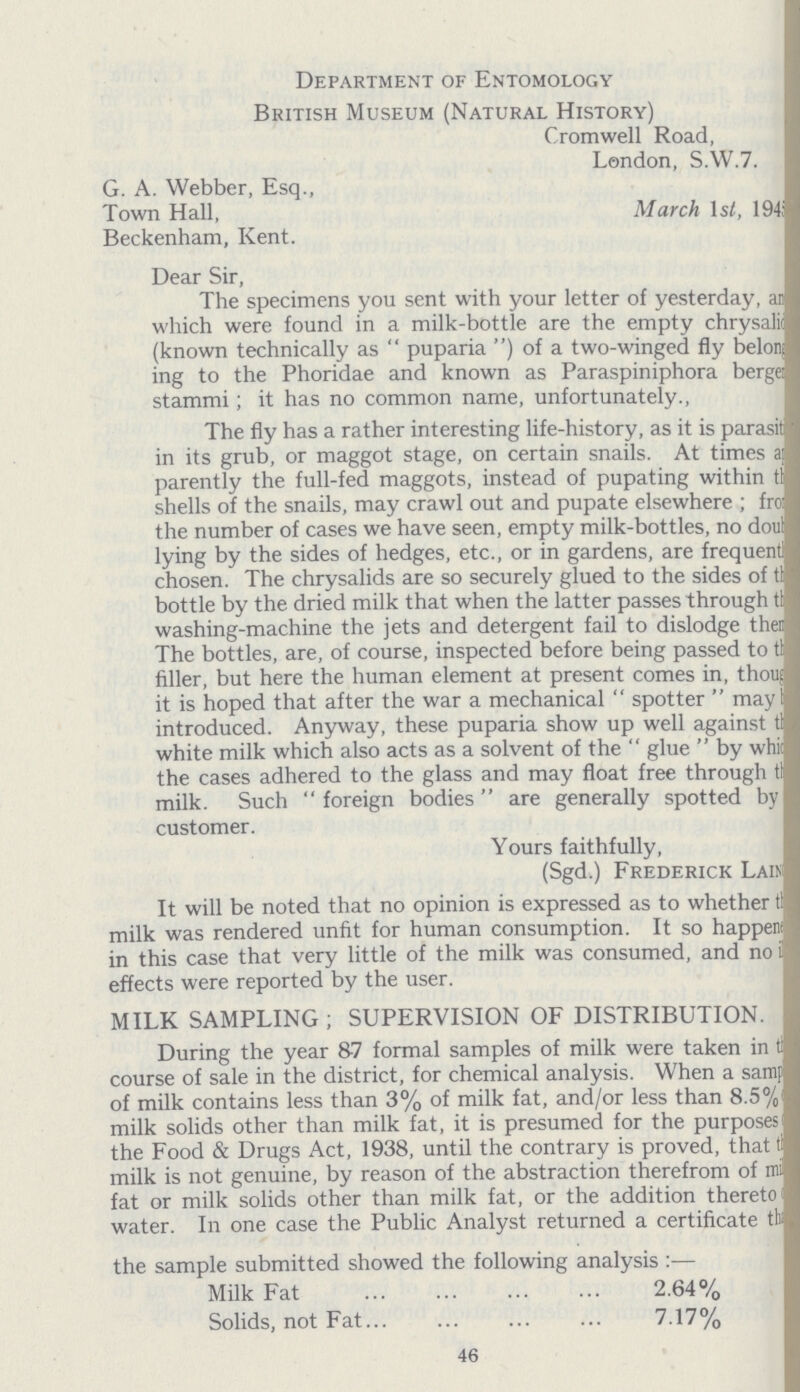 Department of Entomology British Museum (Natural History) Cromwell Road, London, SAV.7. G. A. Webber, Esq., Town Hall, March 1st, 194; Beckenham, Kent. Dear Sir, The specimens you sent with your letter of yesterday, an which were found in a milk-bottle are the empty chrysalid (known technically as puparia) of a two-winged fly belong ing to the Phoridae and known as Paraspiniphora berger stammi; it has no common name, unfortunately. The fly has a rather interesting life-history, as it is parasit in its grub, or maggot stage, on certain snails. At times a parently the full-fed maggots, instead of pupating within this shells of the snails, may crawl out and pupate elsewhere; from the number of cases we have seen, empty milk-bottles, no doub lying by the sides of hedges, etc., or in gardens, are frequently chosen. The chrysalids are so securely glued to the sides of the bottle by the dried milk that when the latter passes through the washing-machine the jets and detergent fail to dislodge then The bottles, are, of course, inspected before being passed to the filler, but here the human element at present comes in, though it is hoped that after the war a mechanical spotter may be introduced. Anyway, these puparia show up well against the white milk which also acts as a solvent of the glue by whih the cases adhered to the glass and may float free through the milk. Such foreign bodies are generally spotted by customer. Yours faithfully, (Sgd.) Frederick Lain It will be noted that no opinion is expressed as to whether the milk was rendered unfit for human consumption. It so happens in this case that very little of the milk was consumed, and no effects were reported by the user. MILK SAMPLING; SUPERVISION OF DISTRIBUTION. During the year 87 formal samples of milk were taken in the course of sale in the district, for chemical analysis. When a sample of milk contains less than 3% of milk fat, and/or less than 8.5°/ of milk solids other than milk fat, it is presumed for the purposes of the Food & Drugs Act, 1938, until the contrary is proved, that the milk is not genuine, by reason of the abstraction therefrom of mi fat or milk solids other than milk fat, or the addition thereto of water. In one case the Public Analyst returned a certificate the the sample submitted showed the following analysis:— Milk Fat 2.64% Solids, not Fat 7.17% 46