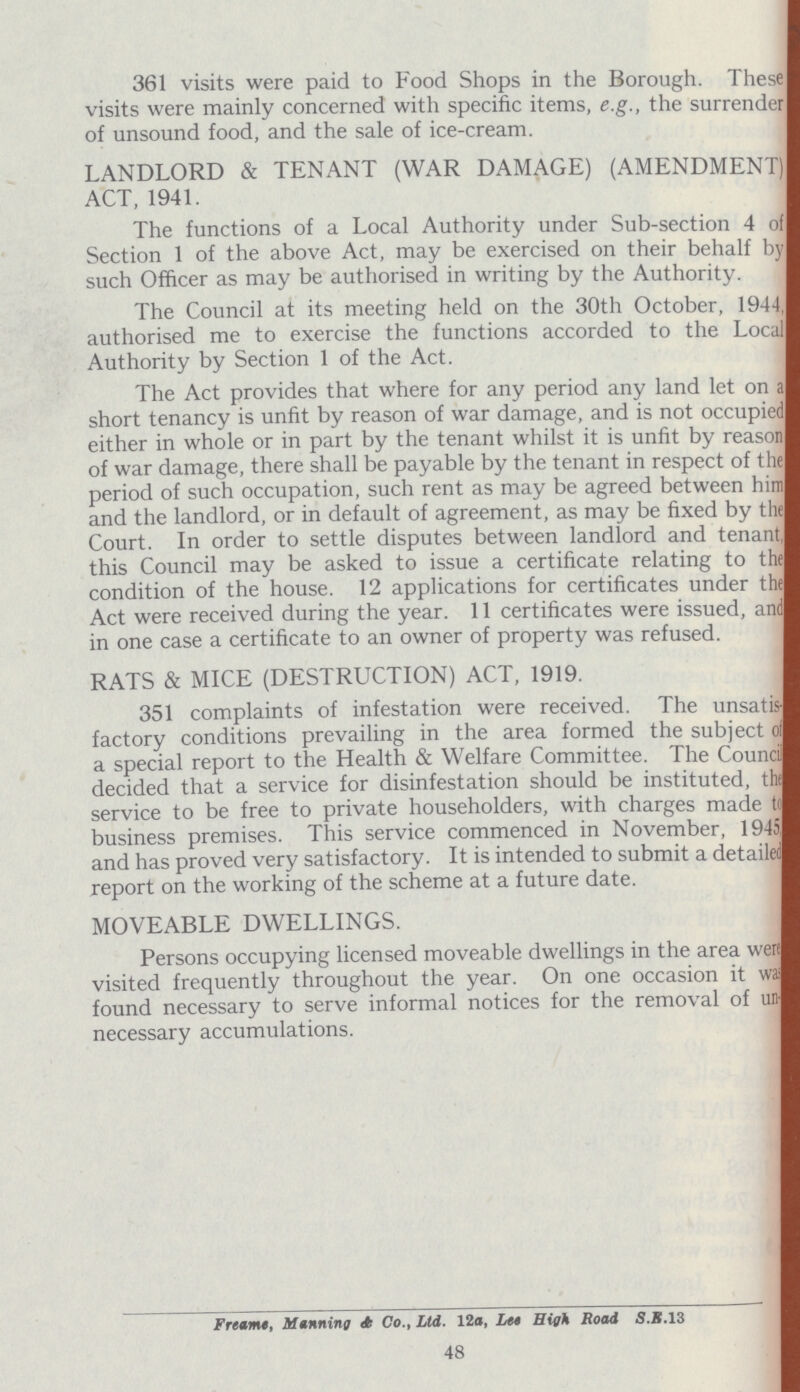 361 visits were paid to Food Shops in the Borough. These visits were mainly concerned with specific items, e.g., the surrender of unsound food, and the sale of ice-cream. LANDLORD & TENANT (WAR DAMAGE) (AMENDMENT) ACT, 1941. The functions of a Local Authority under Sub-section 4 of Section 1 of the above Act, may be exercised on their behalf by such Officer as may be authorised in writing by the Authority. The Council at its meeting held on the 30th October, 1944, authorised me to exercise the functions accorded to the Local Authority by Section 1 of the Act. The Act provides that where for any period any land let on a short tenancy is unfit by reason of war damage, and is not occupied either in whole or in part by the tenant whilst it is unfit by reason of war damage, there shall be payable by the tenant in respect of the period of such occupation, such rent as may be agreed between him and the landlord, or in default of agreement, as may be fixed by the Court. In order to settle disputes between landlord and tenant, this Council may be asked to issue a certificate relating to the condition of the house. 12 applications for certificates under the Act were received during the year. 11 certificates were issued, and in one case a certificate to an owner of property was refused. RATS & MICE (DESTRUCTION) ACT, 1919. 351 complaints of infestation were received. The unsatis factory conditions prevailing in the area formed the subject of a special report to the Health & Welfare Committee. The Council decided that a service for disinfestation should be instituted, the service to be free to private householders, with charges made the business premises. This service commenced in November, 1945, and has proved very satisfactory. It is intended to submit a detailed report on the working of the scheme at a future date. MOVEABLE DWELLINGS. Persons occupying licensed moveable dwellings in the area were visited frequently throughout the year. On one occasion it was found necessary to serve informal notices for the removal of un necessary accumulations. Freame, Manning A Co., Ltd. 12a, Let High Road S.B. 13 48