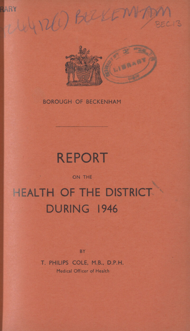 AC 4412(1) BECKENHAM BEC13 BOROUGH OF BECKENHAM REPORT ON THE HEALTH OF THE DISTRICT DURING 1946 BY T. PHILIPS COLE, M.B., D.P.H. Medical Officer of Health