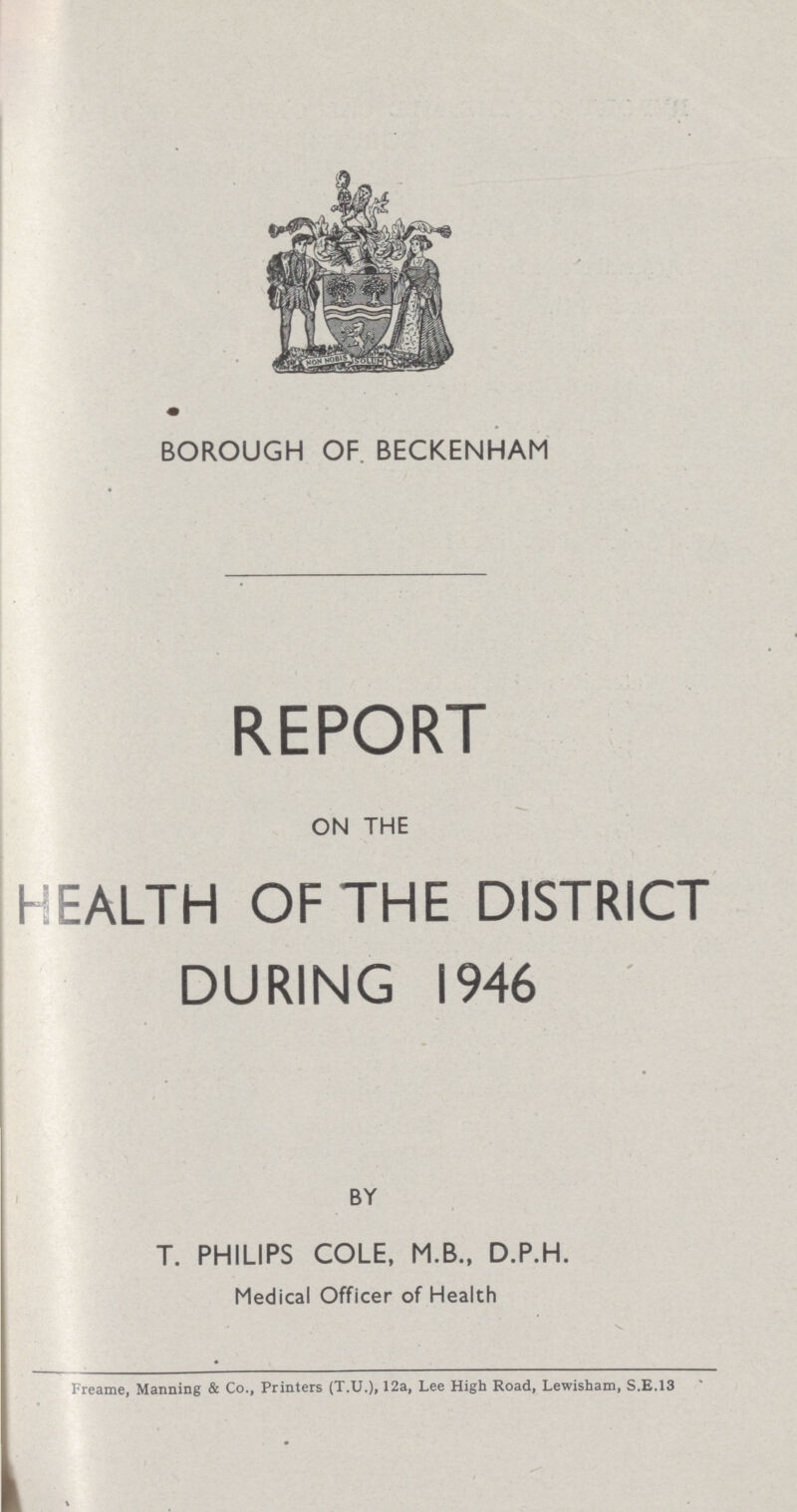 m BOROUGH OF BECKENHAM REPORT ON THE HEALTH OF THE DISTRICT DURING 1946 BY T. PHILIPS COLE, M.B., D.P.H. Medical Officer of Health Freame, Manning & Co., Printers (T.U.)» 12a, Lee High Road, Lewisham, S.E.13