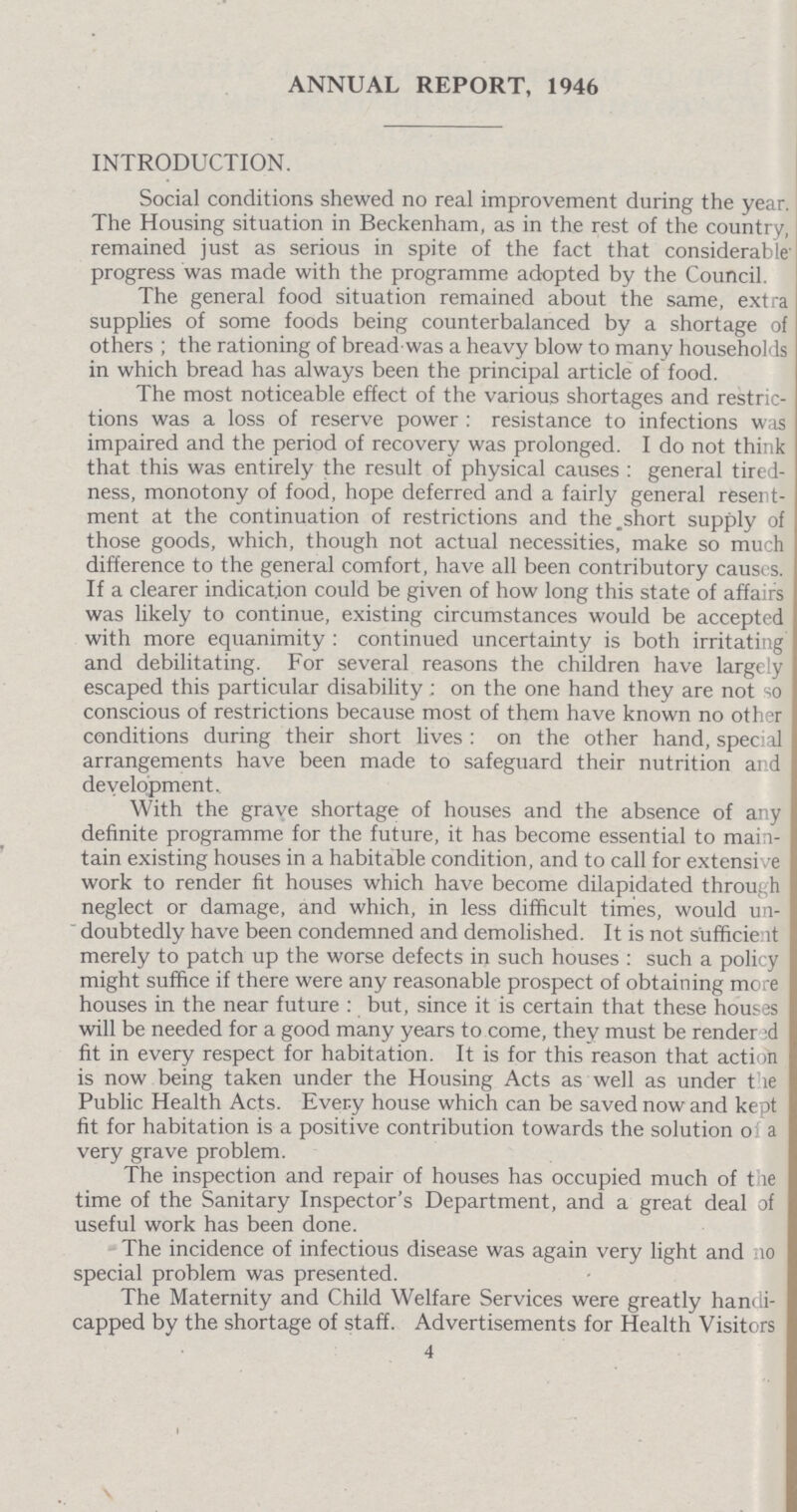 ANNUAL REPORT, 1946 INTRODUCTION. Social conditions shewed no real improvement during the year. The Housing situation in Beckenham, as in the rest of the country, remained just as serious in spite of the fact that considerable' progress was made with the programme adopted by the Council. The general food situation remained about the same, extra supplies of some foods being counterbalanced by a shortage of others ; the rationing of bread was a heavy blow to many households in which bread has always been the principal article of food. The most noticeable effect of the various shortages and restric tions was a loss of reserve power: resistance to infections was impaired and the period of recovery was prolonged. I do not think that this was entirely the result of physical causes: general tired ness, monotony of food, hope deferred and a fairly general resent ment at the continuation of restrictions and the.short supply of those goods, which, though not actual necessities, make so much difference to the general comfort, have all been contributory causes. If a clearer indication could be given of how long this state of affairs was likely to continue, existing circumstances would be accepted with more equanimity: continued uncertainty is both irritating and debilitating. For several reasons the children have largely escaped this particular disability: on the one hand they are not so conscious of restrictions because most of them have known no other conditions during their short lives: on the other hand, special arrangements have been made to safeguard their nutrition and development. With the grave shortage of houses and the absence of any definite programme for the future, it has become essential to main tain existing houses in a habitable condition, and to call for extensive work to render fit houses which have become dilapidated through neglect or damage, and which, in less difficult times, would un  doubtedly have been condemned and demolished. It is not sufficient merely to patch up the worse defects in such houses: such a policy might suffice if there were any reasonable prospect of obtaining more houses in the near future: but, since it is certain that these houses will be needed for a good many years to come, they must be rendered fit in every respect for habitation. It is for this reason that action is now being taken under the Housing Acts as well as under the Public Health Acts. Every house which can be saved now and kept fit for habitation is a positive contribution towards the solution of a very grave problem. The inspection and repair of houses has occupied much of the time of the Sanitary Inspector's Department, and a great deal of useful work has been done. The incidence of infectious disease was again very light and no special problem was presented. The Maternity and Child Welfare Services were greatly handi capped by the shortage of staff. Advertisements for Health Visitors 4