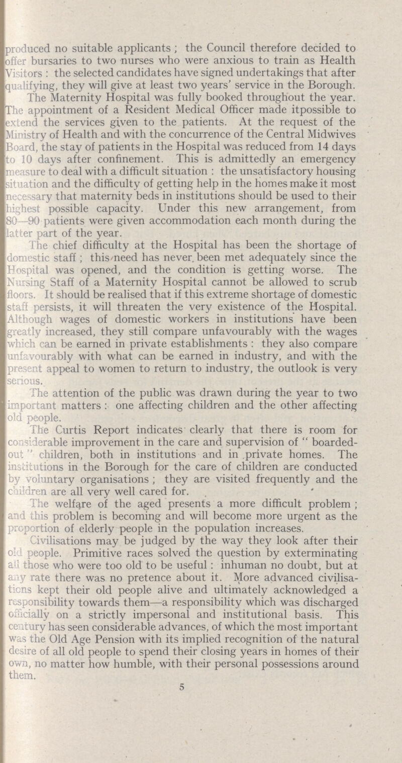 produced no suitable applicants; the Council therefore decided to offer bursaries to two nurses who were anxious to train as Health Visitors : the selected candidates have signed undertakings that after qualifying, they will give at least two years' service in the Borough. The Maternity Hospital was fully booked throughout the year. The appointment of a Resident Medical Officer made itpossible to extend the services given to the patients. At the request of the Ministry of Health and with the concurrence of the Central Midwives Board, the stay of patients in the Hospital was reduced from 14 days to 10 days after confinement. This is admittedly an emergency measure to deal with a difficult situation: the unsatisfactory housing situation and the difficulty of getting help in the homes make it most necessary that maternity beds in institutions should be used to their highest possible capacity. Under this new arrangement, from 80—90 patients were given accommodation each month during the latter part of the year. The chief difficulty at the Hospital has been the shortage of domestic staff; this need has never been met adequately since the Hospital was opened, and the condition is getting worse. The Nursing Staff of a Maternity Hospital cannot be allowed to scrub floors. It should be realised that if this extreme shortage of domestic staff persists, it will threaten the very existence of the Hospital. Although wages of domestic workers in institutions have been greatly increased, they still compare unfavourably with the wages which can be earned in private establishments: they also compare unfavourably with what can be earned in industry, and with the present appeal to women to return to industry, the outlook is very serious. The attention of the public was drawn during the year to two important matters: one affecting children and the other affecting old people. The Curtis Report indicates clearly that there is room for considerable improvement in the care and supervision of boarded out children, both in institutions and in private homes. The institutions in the Borough for the care of children are conducted by voluntary organisations; they are visited frequently and the children are all very well cared for. The welfare of the aged presents a more difficult problem ; and this problem is becoming and will become more urgent as the proportion of elderly people in the population increases. Civilisations may be judged by the way they look after their old people. Primitive races solved the question by exterminating all those who were too old to be useful: inhuman no doubt, but at any rate there was no pretence about it. More advanced civilisa tions kept their old people alive and ultimately acknowledged a responsibility towards them—a responsibility which was discharged officially on a strictly impersonal and institutional basis. This century has seen considerable advances, of which the most important was the Old Age Pension with its implied recognition of the natural desire of all old people to spend their closing years in homes of their own, no matter how humble, with their personal possessions around them. 5