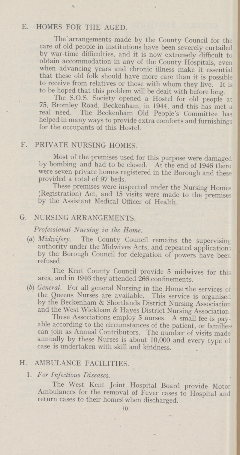 E. HOMES FOR THE AGED. The arrangements made by the County Council for the care of old people in institutions have been severely curtailed by war-time difficulties, and it is now extremely difficult to obtain accommodation in any of the County Hospitals, even when advancing years and chronic illness make it essential that these old folk should have more care than it is possible to receive from relatives or those with whom they live. It is to be hoped that this problem will be dealt with before long. The S.O.S. Society opened a Hostel for old people at 75, Bromley Road, Beckenham, in 1944, and this has met a real need. The Beckenham Old People's Committee has helped in many ways to provide extra comforts and furnishings for the occupants of this Hostel. F. PRIVATE NURSING HOMES. Most of the premises used for this purpose were damaged by bombing and had to be closed. At the end of 1946 there were seven private homes registered in the Borough and these provided a total of 97 beds. These premises were inspected under the Nursing Homes (Registration) Act, and 15 visits were made to the premises by the Assistant Medical Officer of Health. G. NURSING ARRANGEMENTS. Professional Nursing in the Home. (a) Midwifery. The County Council remains the supervising authority under the Midwives Acts, and repeated applications by the Borough Council for delegation of powers have been refused. The Kent County Council provide 5 midwives for this area, and in 1946 they attended 266 confinements. (b) General. For all general Nursing in the Home the services of the Queens Nurses are available. This service is organised by the Beckenham & Shortlands District Nursing Association and the West Wickham & Hayes District Nursing Association. These Associations employ 5 nurses. A small fee is pay able according to the circumstances of the patient, or families can join as Annual Contributors. The number of visits made annually by these Nurses is about 10,000 and every type of case is undertaken with skill and kindness. H. AMBULANCE FACILITIES. 1. For Infectious Diseases. The West Kent Joint Hospital Board provide Motor Ambulances for the removal of Fever cases to Hospital and return cases to their homes when discharged. 10