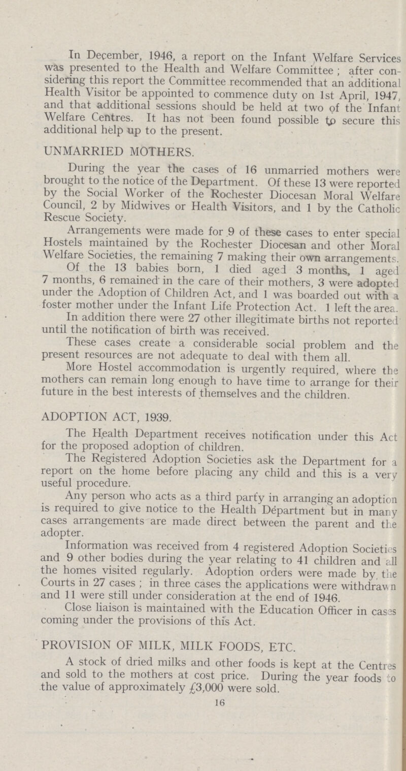 In December, 1946, a report on the Infant Welfare Services was presented to the Health and Welfare Committee; after con sidering this report the Committee recommended that an additional Health Visitor be appointed to commence duty on 1st April, 1947, and that additional sessions should be held at two of the Infant Welfare Centres. It has not been found possible to secure this additional help up to the present. UNMARRIED MOTHERS. During the year the cases of 16 unmarried mothers were brought to the notice of the Department. Of these 13 were reported by the Social Worker of the Rochester Diocesan Moral Welfare Council, 2 by Midwives or Health Visitors, and 1 by the Catholic Rescue Society. Arrangements were made for 9 of these cases to enter special Hostels maintained by the Rochester Diocesan and other Moral Welfare Societies, the remaining 7 making their own arrangements. Of the 13 babies born, 1 died aged 3 months, 1 aged 7 months, 6 remained in the care of their mothers, 3 were adopted under the Adoption of Children Act, and 1 was boarded out with a foster mother under the Infant Life Protection Act. 1 left the area. In addition there were 27 other illegitimate births not reported until the notification of birth was received. These cases create a considerable social problem and the present resources are not adequate to deal with them all. More Hostel accommodation is urgently required, where the mothers can remain long enough to have time to arrange for their future in the best interests of themselves and the children. ADOPTION ACT, 1939. The Health Department receives notification under this Act for the proposed adoption of children. The Registered Adoption Societies ask the Department for a report on the home before placing any child and this is a very useful procedure. Any person who acts as a third party in arranging an adoption is required to give notice to the Health Department but in many cases arrangements are made direct between the parent and the adopter. Information was received from 4 registered Adoption Societies and 9 other bodies during the year relating to 41 children and all the homes visited regularly. Adoption orders were made by, the Courts in 27 cases; in three cases the applications were withdraw n and 11 were still under consideration at the end of 1946. Close liaison is maintained with the Education Officer in cases coming under the provisions of this Act. PROVISION OF MILK, MILK FOODS, ETC. A stock of dried milks and other foods is kept at the Centres and sold to the mothers at cost price. During the year foods to the value of approximately £3,000 were sold. 16