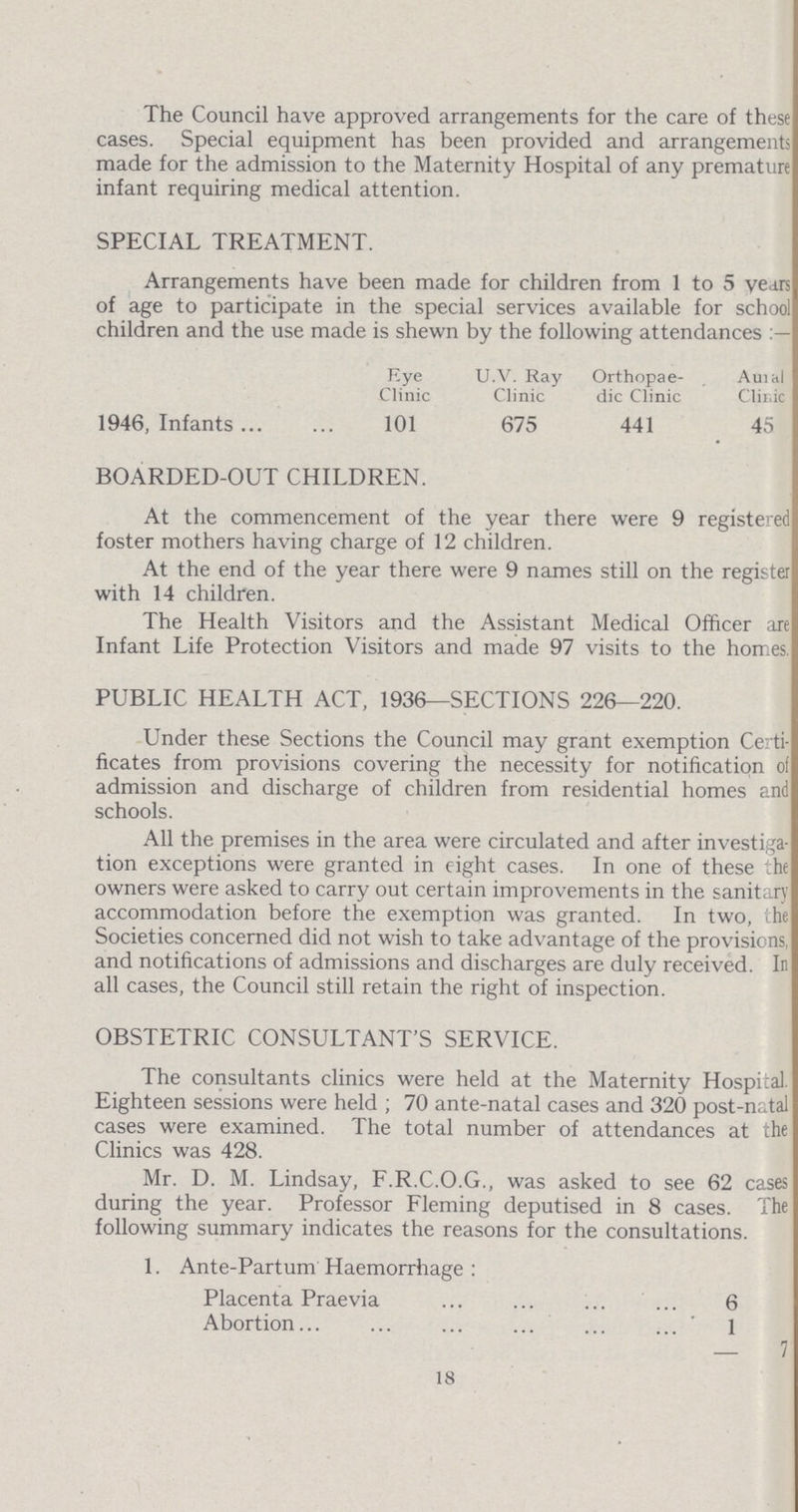 The Council have approved arrangements for the care of these cases. Special equipment has been provided and arrangements made for the admission to the Maternity Hospital of any premature infant requiring medical attention. SPECIAL TREATMENT. Arrangements have been made for children from 1 to 5 years of age to participate in the special services available for school children and the use made is shewn by the following attendances Eye U.V. Ray Orthopaedic Aural Clinic Clinic Clinic Clinic 1946, Infants 101 675 441 45 BOARDED-OUT CHILDREN. At the commencement of the year there were 9 registered foster mothers having charge of 12 children. At the end of the year there were 9 names still on the register with 14 children. The Health Visitors and the Assistant Medical Officer are Infant Life Protection Visitors and made 97 visits to the homes PUBLIC HEALTH ACT, 1936-SECTIONS 226-220. Under these Sections the Council may grant exemption Certi ficates from provisions covering the necessity for notification of admission and discharge of children from residential homes and schools. All the premises in the area were circulated and after investiga tion exceptions were granted in eight cases. In one of these the owners were asked to carry out certain improvements in the sanitary accommodation before the exemption was granted. In two, the Societies concerned did not wish to take advantage of the provisions, and notifications of admissions and discharges are duly received. In all cases, the Council still retain the right of inspection. OBSTETRIC CONSULTANT'S SERVICE. The consultants clinics were held at the Maternity Hospital. Eighteen sessions were held ; 70 ante-natal cases and 320 post-natal cases were examined. The total number of attendances at the Clinics was 428. Mr. D. M. Lindsay, F.R.C.O.G., was asked to see 62 cases during the year. Professor Fleming deputised in 8 cases. The following summary indicates the reasons for the consultations. 1. Ante-Partum Haemorrhage: Placenta Praevia 6 Abortion 1 - 7 18
