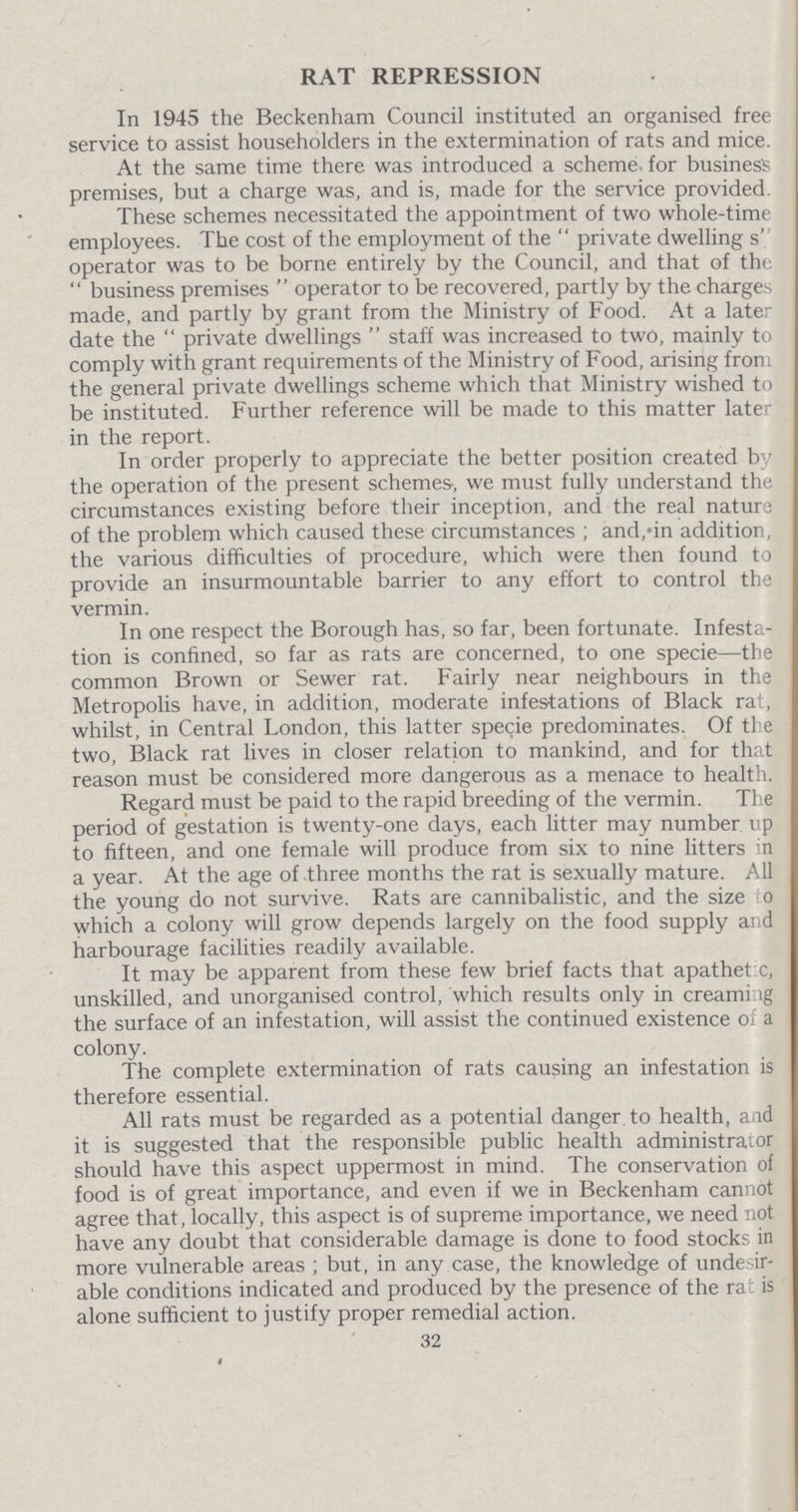 RAT REPRESSION In 1945 the Beckenham Council instituted an organised free service to assist householders in the extermination of rats and mice. At the same time there was introduced a scheme for business premises, but a charge was, and is, made for the service provided. These schemes necessitated the appointment of two whole-time employees. The cost of the employment of the private dwelling s operator was to be borne entirely by the Council, and that of the business premises operator to be recovered, partly by the charges made, and partly by grant from the Ministry of Food. At a later date the private dwellings staff was increased to two, mainly to comply with grant requirements of the Ministry of Food, arising from the general private dwellings scheme which that Ministry wished to be instituted. Further reference will be made to this matter later in the report. In order properly to appreciate the better position created by the operation of the present schemes-, we must fully understand the circumstances existing before their inception, and the real nature of the problem which caused these circumstances; and, in addition, the various difficulties of procedure, which were then found to provide an insurmountable barrier to any effort to control the vermin. In one respect the Borough has, so far, been fortunate. Infesta tion is confined, so far as rats are concerned, to one specie—the common Brown or Sewer rat. Fairly near neighbours in the Metropolis have, in addition, moderate infestations of Black rat, whilst, in Central London, this latter specie predominates. Of the two, Black rat lives in closer relation to mankind, and for that reason must be considered more dangerous as a menace to health. Regard must be paid to the rapid breeding of the vermin. The period of gestation is twenty-one days, each litter may number up to fifteen, and one female will produce from six to nine litters in a year. At the age of three months the rat is sexually mature. All the young do not survive. Rats are cannibalistic, and the size to which a colony will grow depends largely on the food supply and harbourage facilities readily available. It may be apparent from these few brief facts that apathetic, unskilled, and unorganised control, which results only in creaming the surface of an infestation, will assist the continued existence of a colony. The complete extermination of rats causing an infestation is therefore essential. All rats must be regarded as a potential danger to health, and it is suggested that the responsible public health administrat or should have this aspect uppermost in mind. The conservation of food is of great importance, and even if we in Beckenham cannot agree that, locally, this aspect is of supreme importance, we need not have any doubt that considerable damage is done to food stocks in more vulnerable areas ; but, in any case, the knowledge of undesir able conditions indicated and produced by the presence of the rat is alone sufficient to justify proper remedial action. 32