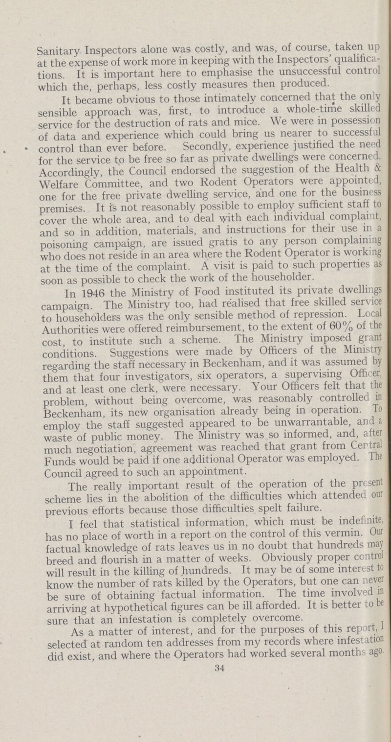 Sanitary Inspectors alone was costly, and was, of course, taken up at the expense of work more in keeping with the Inspectors' qualifica tions. It is important here to emphasise the unsuccessful control which the, perhaps, less costly measures then produced. It became obvious to those intimately concerned that the only sensible approach was, first, to introduce a whole-time skilled service for the destruction of rats and mice. We were in possession of data and experience which could bring us nearer to successful control than ever before. Secondly, experience justified the need for the service tp be free so far as private dwellings were concerned. Accordingly, the Council endorsed the suggestion of the Health & Welfare Committee, and two Rodent Operators were appointed, one for the free private dwelling service, and one for the business premises. It is not reasonably possible to employ sufficient staff to cover the whole area, and to deal with each individual complaint, and so in addition, materials, and instructions for their use in a poisoning campaign, are issued gratis to any person complaining who does not reside in an area where the Rodent Operator is working at the time of the complaint. A visit is paid to such properties as soon as possible to check the work of the householder. In 1946 the Ministry of Food instituted its private dwellings campaign. The Ministry too, had realised that free skilled service to householders was the only sensible method of repression. Local Authorities were offered reimbursement, to the extent of 60% of the cost, to institute such a scheme. The Ministry imposed grant conditions. Suggestions were made by Officers of the Ministry regarding the staff necessary in Beckenham, and it was assumed by them that four investigators, six operators, a supervising Officer, and at least one clerk, were necessary. Your Officers felt that the problem, without being overcome, was reasonably controlled in Beckenham, its new organisation already being in operation. To employ the staff suggested appeared to be unwarrantable, and a waste of public money. The Ministry was so informed, and, after much negotiation, agreement was reached that grant from Central Funds would be paid if one additional Operator was employed. The Council agreed to such an appointment. The really important result of the operation of the present scheme lies in the abolition of the difficulties which attended our previous efforts because those difficulties spelt failure. I feel that statistical information, which must be indefinite, has no place of worth in a report on the control of this vermin. Our factual knowledge of rats leaves us in no doubt that hundreds may breed and flourish in a matter of weeks. Obviously proper control will result in the killing of hundreds. It may be of some interest to know the number of rats killed by the Operators, but one can never be sure of obtaining factual information. The time involved in arriving at hypothetical figures can be ill afforded. It is better to be sure that an infestation is completely overcome. As a matter of interest, and for the purposes of this report, I selected at random ten addresses from my records where infestation did exist, and where the Operators had worked several months ago. 34