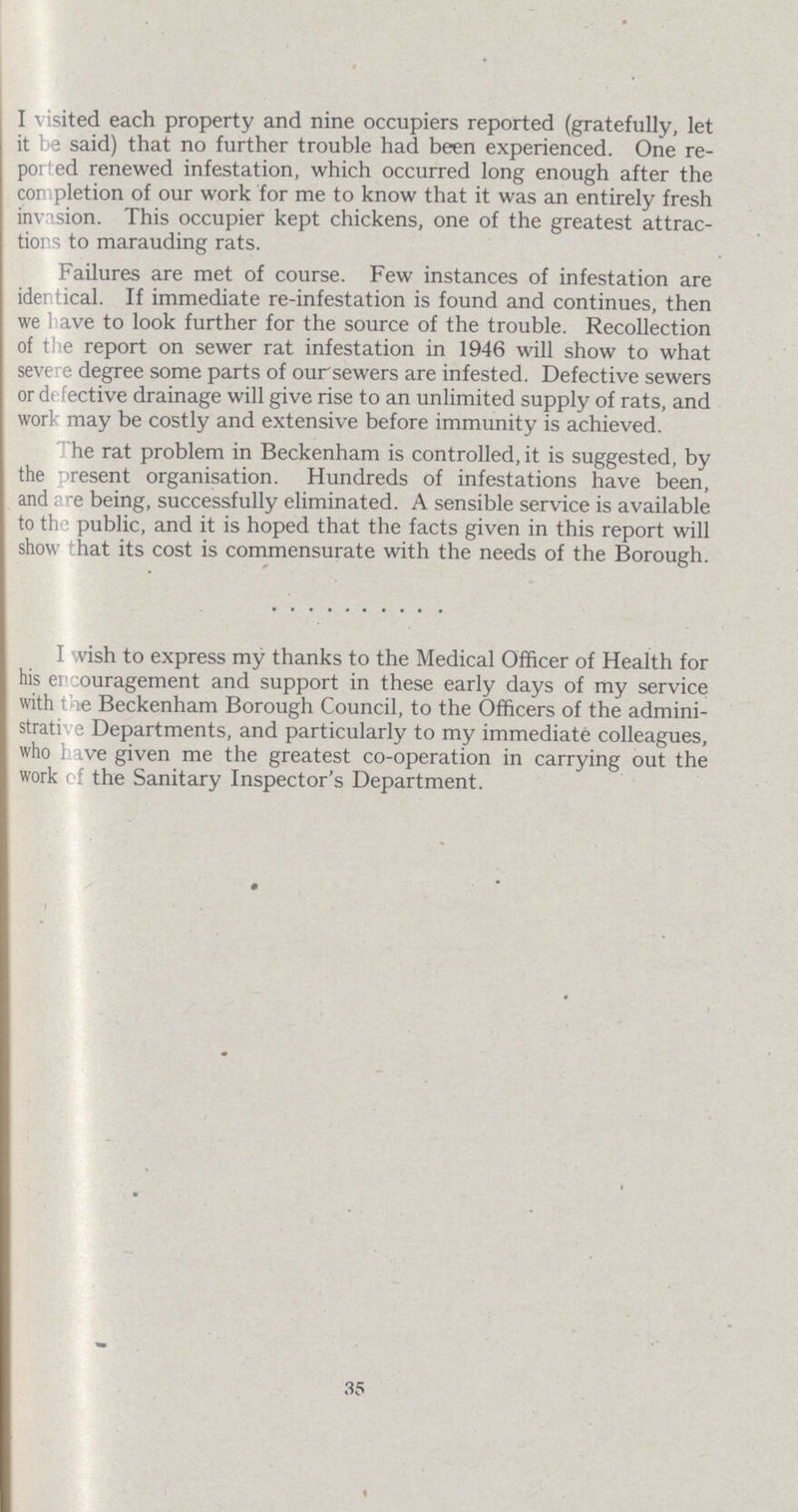 I visited each property and nine occupiers reported (gratefully, let it be said) that no further trouble had been experienced. One re ported renewed infestation, which occurred long enough after the completion of our work for me to know that it was an entirely fresh invasion. This occupier kept chickens, one of the greatest attrac tions to marauding rats. Failures are met of course. Few instances of infestation are identical. If immediate re-infestation is found and continues, then we have to look further for the source of the trouble. Recollection of the report on sewer rat infestation in 1946 will show to what severe degree some parts of our sewers are infested. Defective sewers or defective drainage will give rise to an unlimited supply of rats, and work may be costly and extensive before immunity is achieved. The rat problem in Beckenham is controlled, it is suggested, by the present organisation. Hundreds of infestations have been, and are being, successfully eliminated. A sensible service is available to the public, and it is hoped that the facts given in this report will show that its cost is commensurate with the needs of the Borough. I wish to express my thanks to the Medical Officer of Health for his encouragement and support in these early days of my service with the Beckenham Borough Council, to the Officers of the admini strative Departments, and particularly to my immediate colleagues, who have given me the greatest co-operation in carrying out the work of the Sanitary Inspector's Department. 35