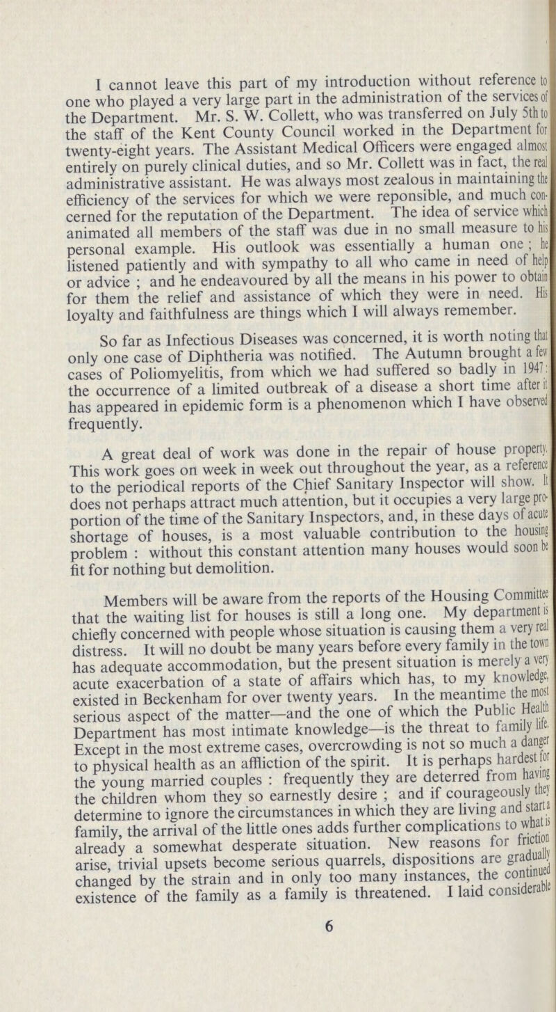 I cannot leave this part of my introduction without reference to one who played a very large part in the administration of the services of the Department. Mr. S. W. Collett, who was transferred on July 5th to the staff of the Kent County Council worked in the Department for twenty-eight years. The Assistant Medical Officers were engaged almost entirely on purely clinical duties, and so Mr. Collett was in fact, the real administrative assistant. He was always most zealous in maintaining the efficiency of the services for which we were reponsible, and much con cerned for the reputation of the Department. The idea of service which animated all members of the staff was due in no small measure to his personal example. His outlook was essentially a human one; he listened patiently and with sympathy to all who came in need of help or advice ; and he endeavoured by all the means in his power to obtain for them the relief and assistance of which they were in need. His loyalty and faithfulness are things which I will always remember. So far as Infectious Diseases was concerned, it is worth noting that only one case of Diphtheria was notified. The Autumn brought a few cases of Poliomyelitis, from which we had suffered so badly in 1947 the occurrence of a limited outbreak of a disease a short time after it has appeared in epidemic form is a phenomenon which I have observed frequently. A great deal of work was done in the repair of house property. This work goes on week in week out throughout the year, as a reference to the periodical reports of the Chief Sanitary Inspector will show. It does not perhaps attract much attention, but it occupies a very large pro portion of the time of the Sanitary Inspectors, and, in these days of acute shortage of houses, is a most valuable contribution to the housing problem : without this constant attention many houses would soon be fit for nothing but demolition. Members will be aware from the reports of the Housing Committee that the waiting list for houses is still a long one. My department is chiefly concerned with people whose situation is causing them a very real distress. It will no doubt be many years before every family in the town has adequate accommodation, but the present situation is merely a very acute exacerbation of a state of affairs which has, to my knowledge, existed in Beckenham for over twenty years. In the meantime the most serious aspect of the matter—and the one of which the Public Health Department has most intimate knowledge—is the threat to family life. Except in the most extreme cases, overcrowding is not so much a danger to physical health as an affliction of the spirit. It is perhaps hardest for the young married couples: frequently they are deterred from having the children whom they so earnestly desire; and if courageously they determine to ignore the circumstances in which they are living and starts family, the arrival of the little ones adds further complications to what is already a somewhat desperate situation. New reasons for friction arise, trivial upsets become serious quarrels, dispositions are gradually changed by the strain and in only too many instances, the continued existence of the family as a family is threatened. I laid considerable 6