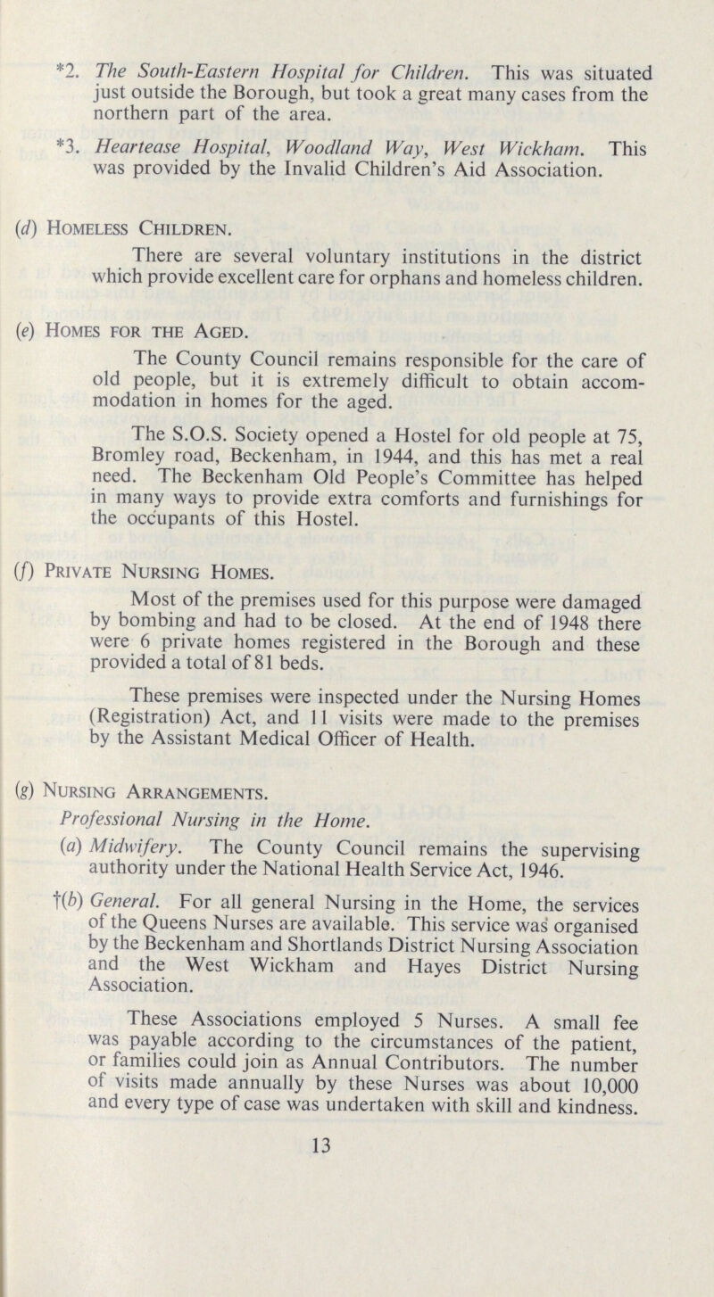 *2. The South-Eastern Hospital for Children. This was situated just outside the Borough, but took a great many cases from the northern part of the area. *3. Heartease Hospital, Woodland Way, West Wickham. This was provided by the Invalid Children's Aid Association. (d) Homeless Children. There are several voluntary institutions in the district which provide excellent care for orphans and homeless children. (e) Homes for the Aged. The County Council remains responsible for the care of old people, but it is extremely difficult to obtain accom modation in homes for the aged. The S.O.S. Society opened a Hostel for old people at 75, Bromley road, Beckenham, in 1944, and this has met a real need. The Beckenham Old People's Committee has helped in many ways to provide extra comforts and furnishings for the occupants of this Hostel. (f) Private Nursing Homes. Most of the premises used for this purpose were damaged by bombing and had to be closed. At the end of 1948 there were 6 private homes registered in the Borough and these provided a total of 81 beds. These premises were inspected under the Nursing Homes (Registration) Act, and 11 visits were made to the premises by the Assistant Medical Officer of Health. (g) Nursing Arrangements. Professional Nursing in the Home. (a) Midwifery. The County Council remains the supervising authority under the National Health Service Act, 1946. (b) General. For all general Nursing in the Home, the services of the Queens Nurses are available. This service was organised by the Beckenham and Shortlands District Nursing Association and the West Wickham and Hayes District Nursing Association. These Associations employed 5 Nurses. A small fee was payable according to the circumstances of the patient, or families could join as Annual Contributors. The number of visits made annually by these Nurses was about 10,000 and every type of case was undertaken with skill and kindness. 13