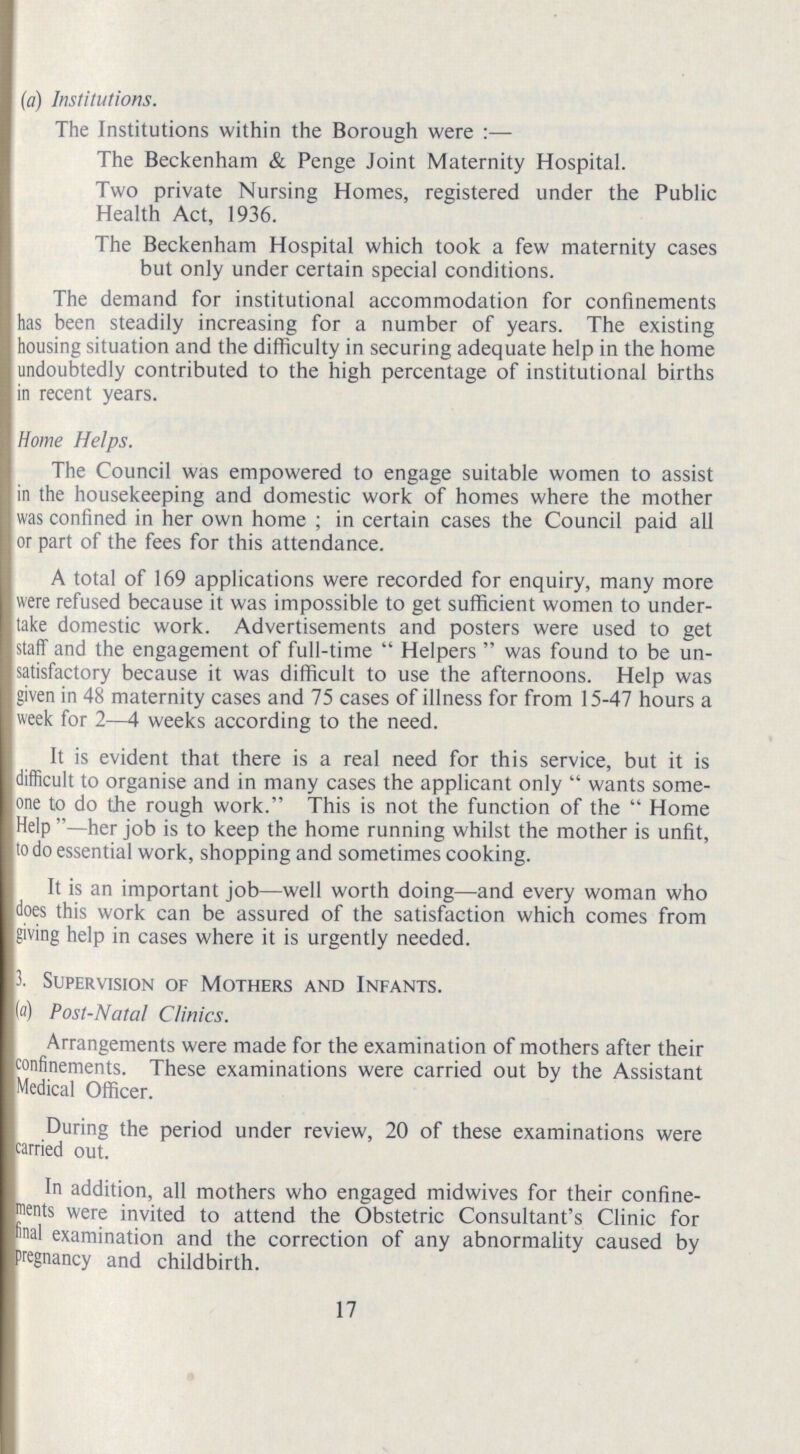(a) Institutions. The Institutions within the Borough were:— The Beckenham & Penge Joint Maternity Hospital. Two private Nursing Homes, registered under the Public Health Act, 1936. The Beckenham Hospital which took a few maternity cases but only under certain special conditions. The demand for institutional accommodation for confinements has been steadily increasing for a number of years. The existing housing situation and the difficulty in securing adequate help in the home undoubtedly contributed to the high percentage of institutional births in recent years. Home Helps. The Council was empowered to engage suitable women to assist in the housekeeping and domestic work of homes where the mother was confined in her own home; in certain cases the Council paid all or part of the fees for this attendance. A total of 169 applications were recorded for enquiry, many more were refused because it was impossible to get sufficient women to under take domestic work. Advertisements and posters were used to get staff and the engagement of full-time Helpers was found to be un satisfactory because it was difficult to use the afternoons. Help was given in 48 maternity cases and 75 cases of illness for from 15-47 hours a week for 2—4 weeks according to the need. It is evident that there is a real need for this service, but it is difficult to organise and in many cases the applicant only wants some one to do the rough work. This is not the function of the Home Help—her job is to keep the home running whilst the mother is unfit, to do essential work, shopping and sometimes cooking. It is an important job—well worth doing—and every woman who does this work can be assured of the satisfaction which comes from giving help in cases where it is urgently needed. 3. Supervision of Mothers and Infants. (a) Post-Natal Clinics. Arrangements were made for the examination of mothers after their confinements. These examinations were carried out by the Assistant Medical Officer. During the period under review, 20 of these examinations were carried out. In addition, all mothers who engaged midwives for their confine ments were invited to attend the Obstetric Consultant's Clinic for final examination and the correction of any abnormality caused by pregnancy and childbirth. 17