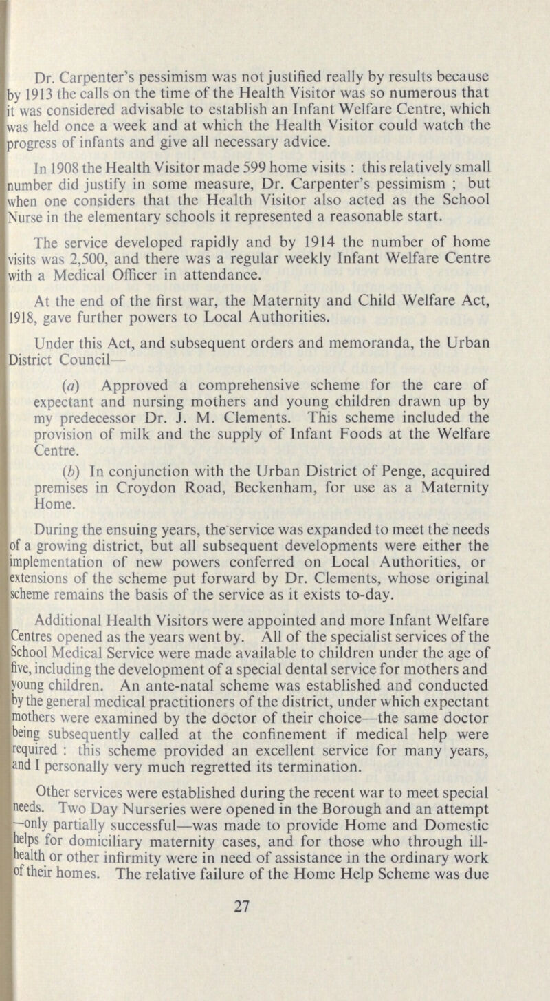 Dr. Carpenter's pessimism was not justified really by results because by 1913 the calls on the time of the Health Visitor was so numerous that it was considered advisable to establish an Infant Welfare Centre, which was held once a week and at which the Health Visitor could watch the progress of infants and give all necessary advice. In 1908 the Health Visitor made 599 home visits : this relatively small number did justify in some measure, Dr. Carpenter's pessimism ; but when one considers that the Health Visitor also acted as the School Nurse in the elementary schools it represented a reasonable start. The service developed rapidly and by 1914 the number of home visits was 2,500, and there was a regular weekly Infant Welfare Centre with a Medical Officer in attendance. At the end of the first war, the Maternity and Child Welfare Act, 1918, gave further powers to Local Authorities. Under this Act, and subsequent orders and memoranda, the Urban District Council— (a) Approved a comprehensive scheme for the care of expectant and nursing mothers and young children drawn up by my predecessor Dr. J. M. Clements. This scheme included the provision of milk and the supply of Infant Foods at the Welfare Centre. (b) In conjunction with the Urban District of Penge, acquired premises in Croydon Road, Beckenham, for use as a Maternity Home. During the ensuing years, the service was expanded to meet the needs of a growing district, but all subsequent developments were either the implementation of new powers conferred on Local Authorities, or extensions of the scheme put forward by Dr. Clements, whose original scheme remains the basis of the service as it exists to-day. Additional Health Visitors were appointed and more Infant Welfare Centres opened as the years went by. All of the specialist services of the School Medical Service were made available to children under the age of five, including the development of a special dental service for mothers and young children. An ante-natal scheme was established and conducted by the general medical practitioners of the district, under which expectant mothers were examined by the doctor of their choice— the same doctor being subsequently called at the confinement if medical help were required : this scheme provided an excellent service for many years, and I personally very much regretted its termination. Other services were established during the recent war to meet special needs. Two Day Nurseries were opened in the Borough and an attempt —only partially successful— was made to provide Home and Domestic helps for domiciliary maternity cases, and for those who through ill health or other infirmity were in need of assistance in the ordinary work of their homes. The relative failure of the Home Help Scheme was due 27