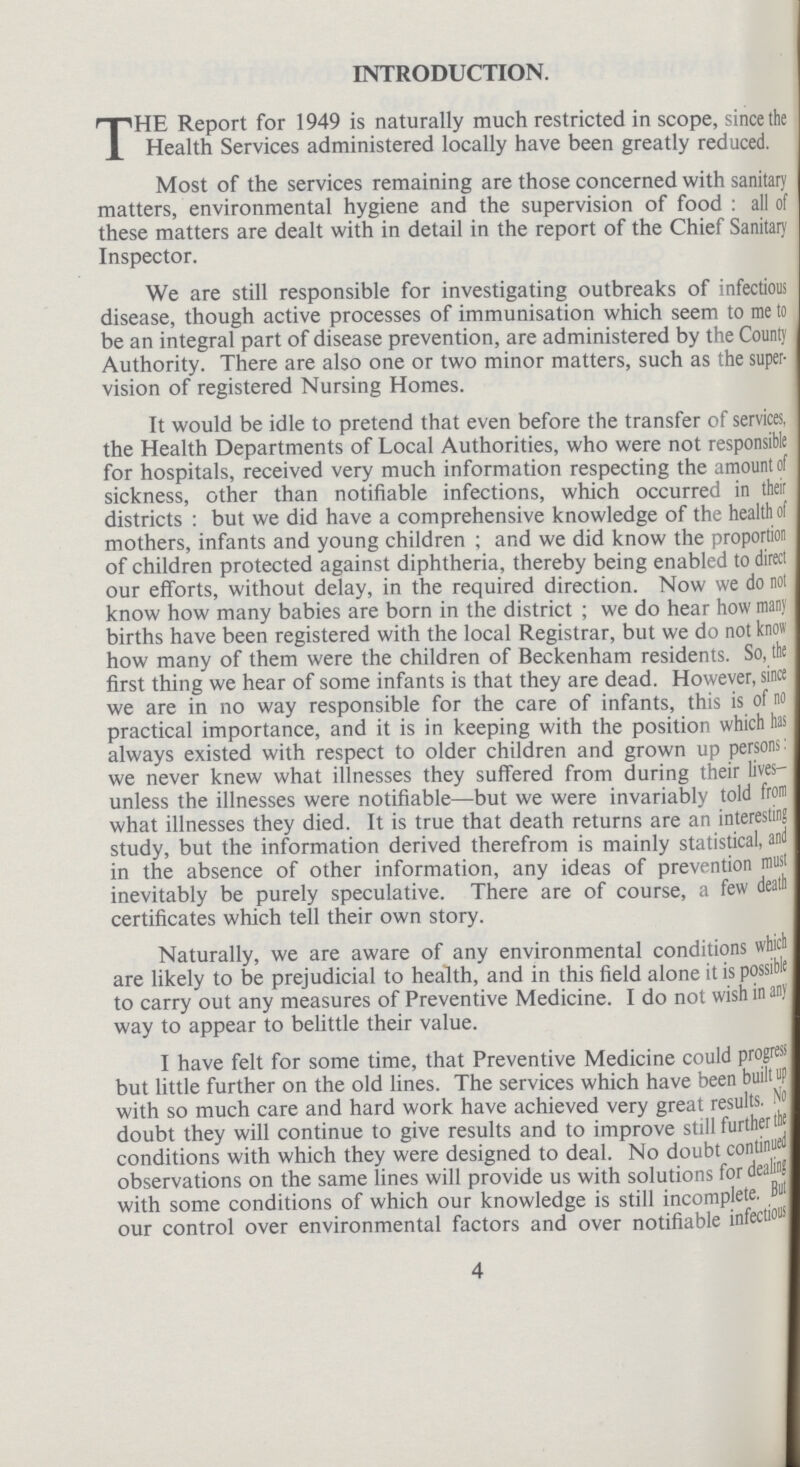 INTRODUCTION. THE Report for 1949 is naturally much restricted in scope, since the Health Services administered locally have been greatly reduced. Most of the services remaining are those concerned with sanitary matters, environmental hygiene and the supervision of food : all of these matters are dealt with in detail in the report of the Chief Sanitary Inspector. We are still responsible for investigating outbreaks of infectious disease, though active processes of immunisation which seem to me to be an integral part of disease prevention, are administered by the County Authority. There are also one or two minor matters, such as the super vision of registered Nursing Homes. It would be idle to pretend that even before the transfer of services, the Health Departments of Local Authorities, who were not responsible for hospitals, received very much information respecting the amount of sickness, other than notifiable infections, which occurred in their districts: but we did have a comprehensive knowledge of the health of mothers, infants and young children; and we did know the proportion of children protected against diphtheria, thereby being enabled to direct our efforts, without delay, in the required direction. Now we do not know how many babies are born in the district; we do hear how many births have been registered with the local Registrar, but we do not know how many of them were the children of Beckenham residents. So, the first thing we hear of some infants is that they are dead. However, since we are in no way responsible for the care of infants, this is of no practical importance, and it is in keeping with the position which has always existed with respect to older children and grown up persons: we never knew what illnesses they suffered from during their lives— unless the illnesses were notifiable—but we were invariably told from what illnesses they died. It is true that death returns are an interesting study, but the information derived therefrom is mainly statistical, and in the absence of other information, any ideas of prevention must inevitably be purely speculative. There are of course, a few death certificates which tell their own story. Naturally, we are aware of any environmental conditions which are likely to be prejudicial to health, and in this field alone it is possible to carry out any measures of Preventive Medicine. I do not wish in any way to appear to belittle their value. I have felt for some time, that Preventive Medicine could progress but little further on the old lines. The services which have been built up with so much care and hard work have achieved very great results. No doubt they will continue to give results and to improve still further the conditions with which they were designed to deal. No doubt continued observations on the same lines will provide us with solutions for dealing with some conditions of which our knowledge is still incomplete,But our control over environmental factors and over notifiable infectious 4