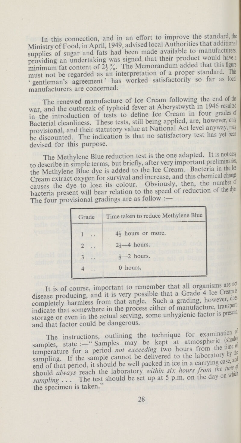 In this connection, and in an effort to improve the standard, the Ministry of Food, in April, 1949, advised local Authorities that additional supplies of sugar and fats had been made available to manufacturers, providing an undertaking was signed that their product would have a minimum fat content of 2½%. The Memorandum added that this figure must not be regarded as an interpretation of a proper standard. This 'gentleman's agreement' has worked satisfactorily so far as local manufacturers are concerned. The renewed manufacture of Ice Cream following the end of the war, and the outbreak of typhoid fever at Aberystwyth in 1946 resulted in the introduction of tests to define Ice Cream in four grades of Bacterial cleanliness. These tests, still being applied, are, however, only provisional, and their statutory value at National Act level anyway, may be discounted. The indication is that no satisfactory test has yet been devised for this purpose. The Methylene Blue reduction test is the one adapted. It is noteasy to describe in simple terms, but briefly, after very important preliminaries, the Methylene Blue dye is added to the Ice Cream. Bacteria in the Ice Cream extract oxygen for survival and increase, and this chemical change causes the dye to lose its colour. Obviously, then, the number of bacteria present will bear relation to the speed of reduction of the dye. The four provisional gradings are as follow:— Grade Time taken to educe Methylene Blue 1 4½ hours or more. 2 2½—4 hours. 3 ½—2 hours. 4 0 hours. It is of course, important to remember that all organisms are not disease producing, and it is very possible that a Grade 4 Ice Cream is completely harmless from that angle. Such a grading, however, does indicate that somewhere in the process either of manufacture, transport, storage or even in the actual serving, some unhygienic factor is present, and that factor could be dangerous. The instructions, outlining the technique for examination of samples, state:—Samples may be kept at atmospheric (shade) temperature for a period not exceeding two hours from the time of sampling. If the sample cannot be delivered to the laboratory by the end of that period, it should be well packed in ice in a carrying case, and should always reach the laboratory within six hours from the sampling The test should be set up at 5 p.m. on the day on which the specimen is taken. 28