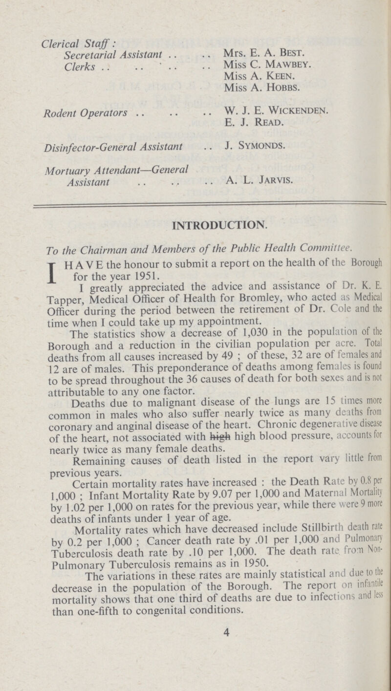 Clerical Staff: Secretarial Assistant Clerks Mrs. E. A. Best. Miss C. Mawbey. Miss A. Keen. Miss A. Hobbs. Rodent Operators W. J. E. Wickenden. E. J. Read. Disinfector-General Assistant .. J. Symonds. Mortuary Attendant— General Assistant A.L.Jarvis. INTRODUCTION. To the Chairman and Members of the Public Health Committee. IH A V E the honour to submit a report on the health of the Borough for the year 1951. I greatly appreciated the advice and assistance of Dr. K. E. Tapper, Medical Officer of Health for Bromley, who acted as Medical Officer during the period between the retirement of Dr. Cole and the time when I could take up my appointment. The statistics show a decrease of 1,030 in the population of the Borough and a reduction in the civilian population per acre. Total deaths from all causes increased by 49 ; of these, 32 are of females and 12 are of males. This preponderance of deaths among females is found to be spread throughout the 36 causes of death for both sexes and is not attributable to any one factor. Deaths due to malignant disease of the lungs are 15 times more common in males who also suffer nearly twice as many deaths from coronary and anginal disease of the heart. Chronic degenerative disease of the heart, not associated with high blood pressure, accounts for nearly twice as many female deaths. Remaining causes of death listed in the report vary little from previous years. Certain mortality rates have increased: the Death Rate by 0.8 per 1,000 ; Infant Mortality Rate by 9.07 per 1,000 and Maternal Mortality by 1.02 per 1,000 on rates for the previous year, while there were 9 more deaths of infants under 1 year of age. Mortality rates which have decreased include Stillbirth death rate by 0.2 per 1,000 ; Cancer death rate by .01 per 1,000 and Pulmonary Tuberculosis death rate by .10 per 1,000. The death rate from Non Pulmonary Tuberculosis remains as in 1950. The variations in these rates are mainly statistical and due to the decrease in the population of the Borough. The report on infantile mortality shows that one third of deaths are due to infections and less than one-fifth to congenital conditions. 4