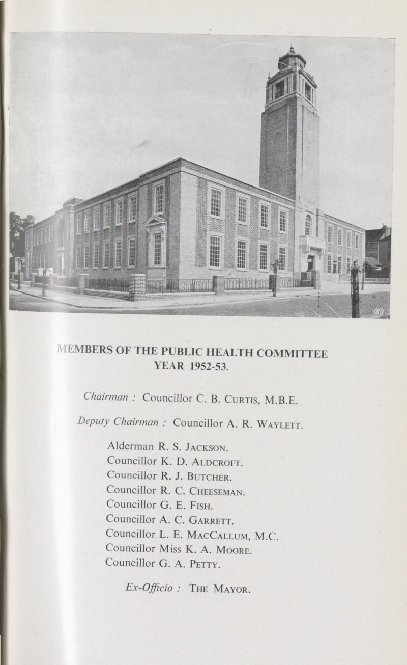 MEMBERS OF THE PUBLIC HEALTH COMMITTEE YEAR 1952-53. Chairman : Councillor C. B. Curtis, M.B.E. Deputy Chairman : Councillor A. R. Waylett. Alderman R. S. Jackson. Councillor K. D. Aldcroft. Councillor R. J. Butcher. Councillor R. C. Cheeseman. Councillor G. E. Fish. Councillor A. C. Garrett. Councillor L. E. MacCallum, M.C. Councillor Miss K. A. Moore. Councillor G. A. Petty. Ex-Officio: The Mayor.