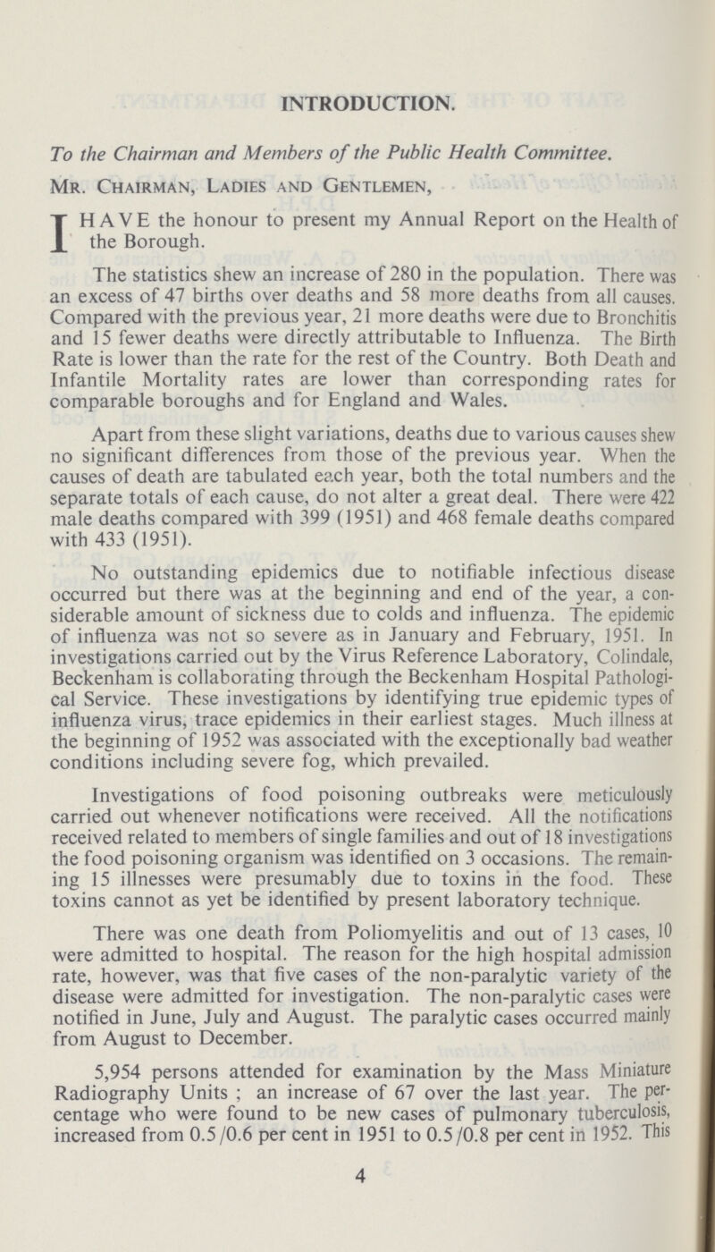 INTRODUCTION. To the Chairman and Members of the Public Health Committee. Mr. Chairman, Ladies and Gentlemen, I HAVE the honour to present my Annual Report on the Health of the Borough. The statistics shew an increase of 280 in the population. There was an excess of 47 births over deaths and 58 more deaths from all causes. Compared with the previous year, 21 more deaths were due to Bronchitis and 15 fewer deaths were directly attributable to Influenza. The Birth Rate is lower than the rate for the rest of the Country. Both Death and Infantile Mortality rates are lower than corresponding rates for comparable boroughs and for England and Wales. Apart from these slight variations, deaths due to various causes shew no significant differences from those of the previous year. When the causes of death are tabulated each year, both the total numbers and the separate totals of each cause, do not alter a great deal. There were 422 male deaths compared with 399 (1951) and 468 female deaths compared with 433 (1951). No outstanding epidemics due to notifiable infectious disease occurred but there was at the beginning and end of the year, a con siderable amount of sickness due to colds and influenza. The epidemic of influenza was not so severe as in January and February, 1951. In investigations carried out by the Virus Reference Laboratory, Colindale, Beckenham is collaborating through the Beckenham Hospital Pathologi cal Service. These investigations by identifying true epidemic types of influenza virus, trace epidemics in their earliest stages. Much illness at the beginning of 1952 was associated with the exceptionally bad weather conditions including severe fog, which prevailed. Investigations of food poisoning outbreaks were meticulously carried out whenever notifications were received. All the notifications received related to members of single families and out of 18 investigations the food poisoning organism was identified on 3 occasions. The remain ing 15 illnesses were presumably due to toxins in the food. These toxins cannot as yet be identified by present laboratory technique. There was one death from Poliomyelitis and out of 13 cases, 10 were admitted to hospital. The reason for the high hospital admission rate, however, was that five cases of the non-paralytic variety of the disease were admitted for investigation. The non-paralytic cases were notified in June, July and August. The paralytic cases occurred mainly from August to December. 5,954 persons attended for examination by the Mass Miniature Radiography Units; an increase of 67 over the last year. The per centage who were found to be new cases of pulmonary tuberculosis, increased from 0.5/0.6 per cent in 1951 to 0.5 /0.8 per cent in 1952. This 4