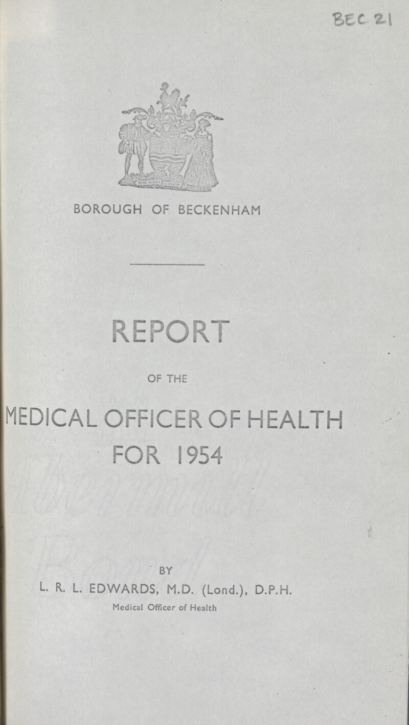 BEC 21 BOROUGH OF BECKENHAM REPORT OF THE MEDICAL OFFICER OF HEALTH FOR 1954 BY L. R. L. EDWARDS, M.D. (Lond.), D.P.H. Medical Officer of Health