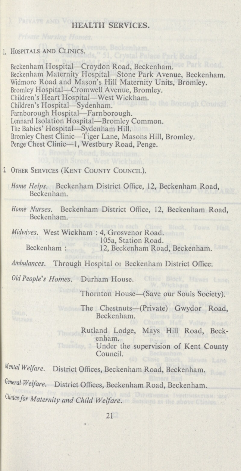 HEALTH SERVICES. 1, Hospitals and Clinics. Beckenham Hospital—Croydon Road, Beckenham. Beckenham Maternity Hospital—Stone Park Avenue, Beckenham. Widmore Road and Mason's Hill Maternity Units, Bromley. Bromley Hospital—Cromwell Avenue, Bromley. Children's Heart Hospital—West Wickham. Children's Hospital—Sydenham. Farnborough Hospital—Farnborough. Lennard Isolation Hospital—Bromley Common. The Babies' Hospital—Sydenham Hill. Bromley Chest Clinic—Tiger Lane, Masons Hill, Bromley. Penge Chest Clinic—1, Westbury Road, Penge. 2, Other Services (Kent County Council). Home Helps. Bcckenham District Office, 12, Bcckenham Road, Beckenham. Home Nurses. Bcckenham District Office, 12, Bcckenham Road, Beckenham. Midwives. West Wickham : 4, Grosvenor Road. 105a, Station Road. Beckenham : 12, Beckenham Road, Beckenham. Ambulances. Through Hospital or Beckenham District Office. Old People's Homes. Durham House. Thornton House—(Save our Souls Society). The Chestnuts—(Private) Gwydor Road, Beckenham. Rutland Lodge, Mays Hill Road, Beck enham. Under the supervision of Kent County Council. Mental Welfare. District Offices, Beckenham Road, Beckenham. Genera Welfare. District Offices, Beckenham Road, Beckenham. Clinics for Maternity and Child Welfare. 21