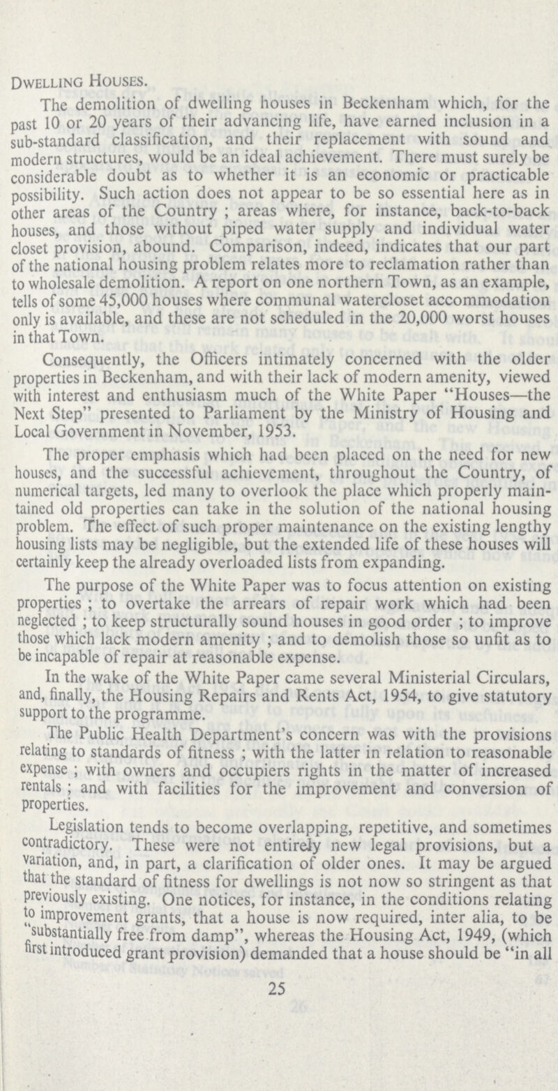 Dwelling Houses. The demolition of dwelling houses in Beckenham which, for the past 10 or 20 years of their advancing life, have earned inclusion in a sub-standard classification, and their replacement with sound and modern structures, would be an ideal achievement. There must surely be considerable doubt as to whether it is an economic or practicable possibility. Such action does not appear to be so essential here as in other areas of the Country ; areas where, for instance, back-to-back houses, and those without piped water supply and individual water closet provision, abound. Comparison, indeed, indicates that our part of the national housing problem relates more to reclamation rather than to wholesale demolition. A report on one northern Town, as an example, tells of some 45,000 houses where communal watercloset accommodation only is available, and these are not scheduled in the 20,000 worst houses in that Town. Consequently, the Officers intimately concerned with the older properties in Beckenham, and with their lack of modern amenity, viewed with interest and enthusiasm much of the White Paper Houses—the Next Step presented to Parliament by the Ministry of Housing and Local Government in November, 1953. The proper emphasis which had been placed on the need for new houses, and the successful achievement, throughout the Country, of numerical targets, led many to overlook the place which properly main tained old properties can take in the solution of the national housing problem. The effect of such proper maintenance on the existing lengthy housing lists may be negligible, but the extended life of these houses will certainly keep the already overloaded lists from expanding. The purpose of the White Paper was to focus attention on existing properties ; to overtake the arrears of repair work which had been neglected ; to keep structurally sound houses in good order ; to improve those which lack modern amenity ; and to demolish those so unfit as to be incapable of repair at reasonable expense. In the wake of the White Paper came several Ministerial Circulars, and, finally, the Housing Repairs and Rents Act, 1954, to give statutory support to the programme. The Public Health Department's concern was with the provisions relating to standards of fitness ; with the latter in relation to reasonable expense; with owners and occupiers rights in the matter of increased rentals; and with facilities for the improvement and conversion of properties. Legislation tends to become overlapping, repetitive, and sometimes contradictory. These were not entireJy new legal provisions, but a variation, and, in part, a clarification of older ones. It may be argued that the standard of fitness for dwellings is not now so stringent as that previously existing. One notices, for instance, in the conditions relating to improvement grants, that a house is now required, inter alia, to be substantially free from damp, whereas the Housing Act, 1949, (which first introduced grant provision) demanded that a house should be in all 25