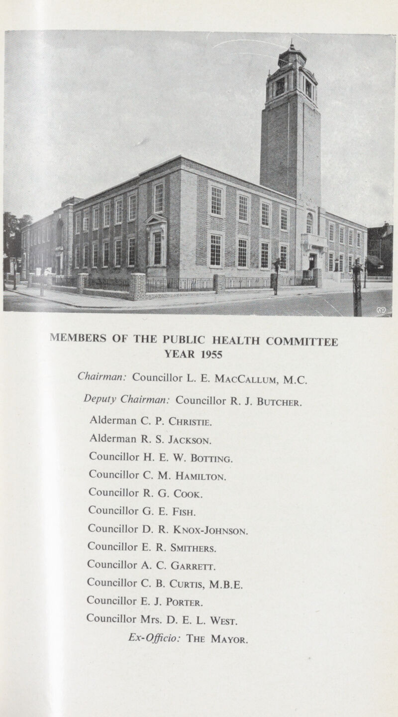 MEMBERS OF THE PUBLIC HEALTH COMMITTEE YEAR 1955 Chairman: Councillor L. E. MacCallum, M.C. Deputy Chairman: Councillor R. J. Butcher. Alderman C. P. Christie. Alderman R. S. Jackson. Councillor H. E. W. Botting. Councillor C. M. Hamilton. Councillor R. G. Cook. Councillor G. E. Fish. Councillor D. R. Knox-Johnson. Councillor E. R. Smithers. Councillor A. C. Garrett. Councillor C. B. Curtis, M.B.E. Councillor E. J. Porter. Councillor Mrs. D. E. L. West. Ex-Officio: The Mayor.