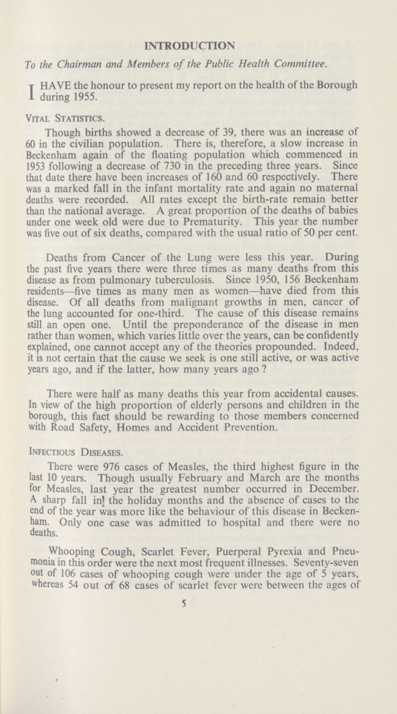 INTRODUCTION To the Chairman and Members of the Public Health Committee. I HAVE the honour to present my report on the health of the Borough during 1955. Vital Statistics. Though births showed a decrease of 39, there was an increase of 60 in the civilian population. There is, therefore, a slow increase in Beckenham again of the floating population which commenced in 1953 following a decrease of 730 in the preceding three years. Since that date there have been increases of 160 and 60 respectively. There was a marked fall in the infant mortality rate and again no maternal deaths were recorded. All rates except the birth-rate remain better than the national average. A great proportion of the deaths of babies under one week old were due to Prematurity. This year the number was five out of six deaths, compared with the usual ratio of 50 per cent. Deaths from Cancer of the Lung were less this year. During the past five years there were three times as many deaths from this disease as from pulmonary tuberculosis. Since 1950, 156 Beckenham residents—five times as many men as women—have died from this disease. Of all deaths from malignant growths in men, cancer of the lung accounted for one-third. The cause of this disease remains still an open one. Until the preponderance of the disease in men rather than women, which varies little over the years, can be confidently explained, one cannot accept any of the theories propounded. Indeed, it is not certain that the cause we seek is one still active, or was active years ago, and if the latter, how many years ago? There were half as many deaths this year from accidental causes. In view of the high proportion of elderly persons and children in the borough, this fact should be rewarding to those members concerned with Road Safety, Homes and Accident Prevention. Infectious Diseases. There were 976 cases of Measles, the third highest figure in the last 10 years. Though usually February and March are the months for Measles, last year the greatest number occurred in December. A sharp fall in the holiday months and the absence of cases to the end of the year was more like the behaviour of this disease in Becken ham. Only one case was admitted to hospital and there were no deaths. Whooping Cough, Scarlet Fever, Puerperal Pyrexia and Pneu monia in this order were the next most frequent illnesses. Seventy-seven out of 106 cases of whooping cough were under the age of 5 years, whereas 54 out of 68 cases of scarlet fever were between the ages of 5