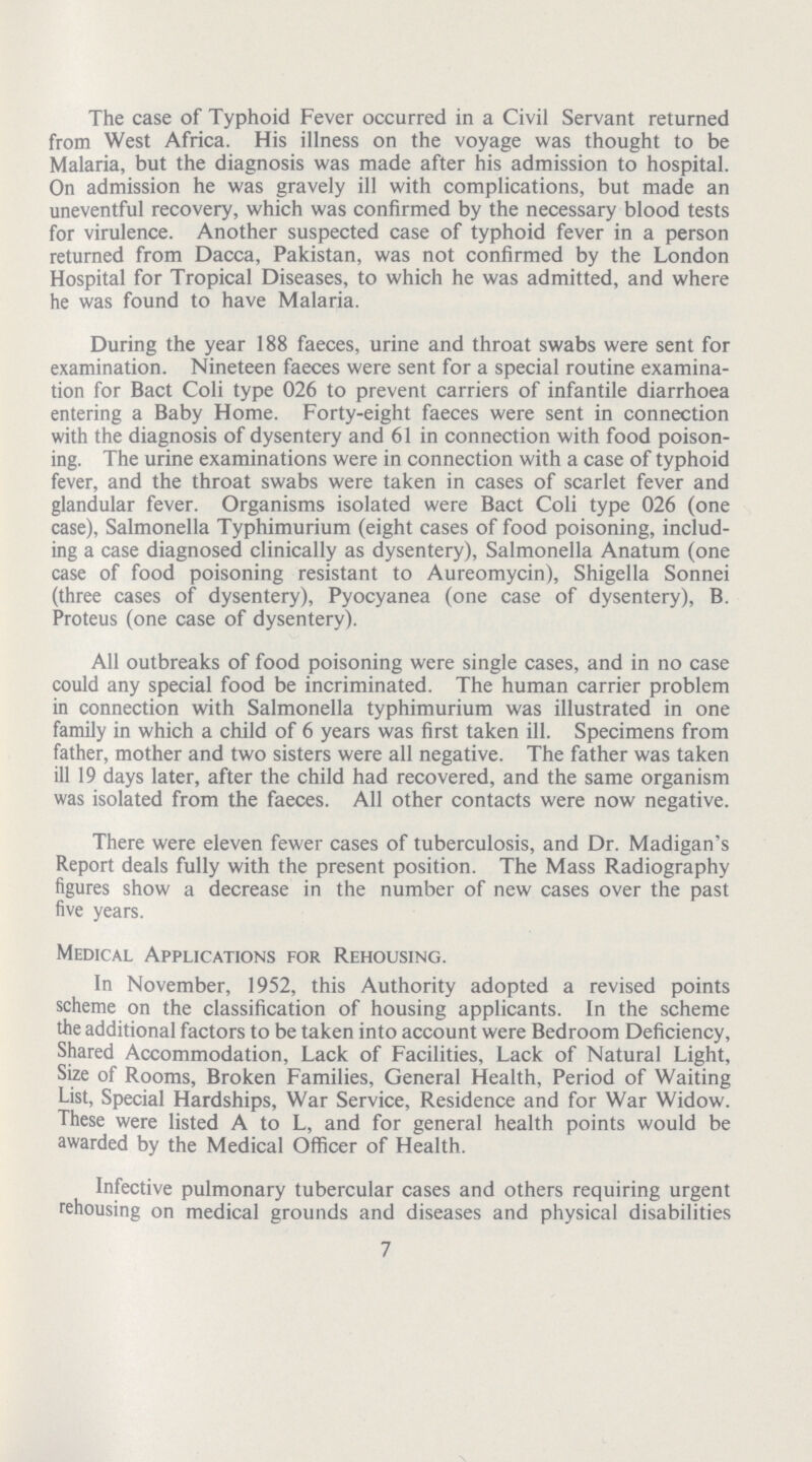 The case of Typhoid Fever occurred in a Civil Servant returned from West Africa. His illness on the voyage was thought to be Malaria, but the diagnosis was made after his admission to hospital. On admission he was gravely ill with complications, but made an uneventful recovery, which was confirmed by the necessary blood tests for virulence. Another suspected case of typhoid fever in a person returned from Dacca, Pakistan, was not confirmed by the London Hospital for Tropical Diseases, to which he was admitted, and where he was found to have Malaria. During the year 188 faeces, urine and throat swabs were sent for examination. Nineteen faeces were sent for a special routine examina tion for Bact Coli type 026 to prevent carriers of infantile diarrhoea entering a Baby Home. Forty-eight faeces were sent in connection with the diagnosis of dysentery and 61 in connection with food poison ing. The urine examinations were in connection with a case of typhoid fever, and the throat swabs were taken in cases of scarlet fever and glandular fever. Organisms isolated were Bact Coli type 026 (one case), Salmonella Typhimurium (eight cases of food poisoning, includ ing a case diagnosed clinically as dysentery), Salmonella Anatum (one case of food poisoning resistant to Aureomycin), Shigella Sonnei (three cases of dysentery), Pyocyanea (one case of dysentery), B. Proteus (one case of dysentery). All outbreaks of food poisoning were single cases, and in no case could any special food be incriminated. The human carrier problem in connection with Salmonella typhimurium was illustrated in one family in which a child of 6 years was first taken ill. Specimens from father, mother and two sisters were all negative. The father was taken ill 19 days later, after the child had recovered, and the same organism was isolated from the faeces. All other contacts were now negative. There were eleven fewer cases of tuberculosis, and Dr. Madigan's Report deals fully with the present position. The Mass Radiography figures show a decrease in the number of new cases over the past five years. Medical Applications for Rehousing. In November, 1952, this Authority adopted a revised points scheme on the classification of housing applicants. In the scheme the additional factors to be taken into account were Bedroom Deficiency, Shared Accommodation, Lack of Facilities, Lack of Natural Light, Size of Rooms, Broken Families, General Health, Period of Waiting List, Special Hardships, War Service, Residence and for War Widow. These were listed A to L, and for general health points would be awarded by the Medical Officer of Health. Infective pulmonary tubercular cases and others requiring urgent rehousing on medical grounds and diseases and physical disabilities 7