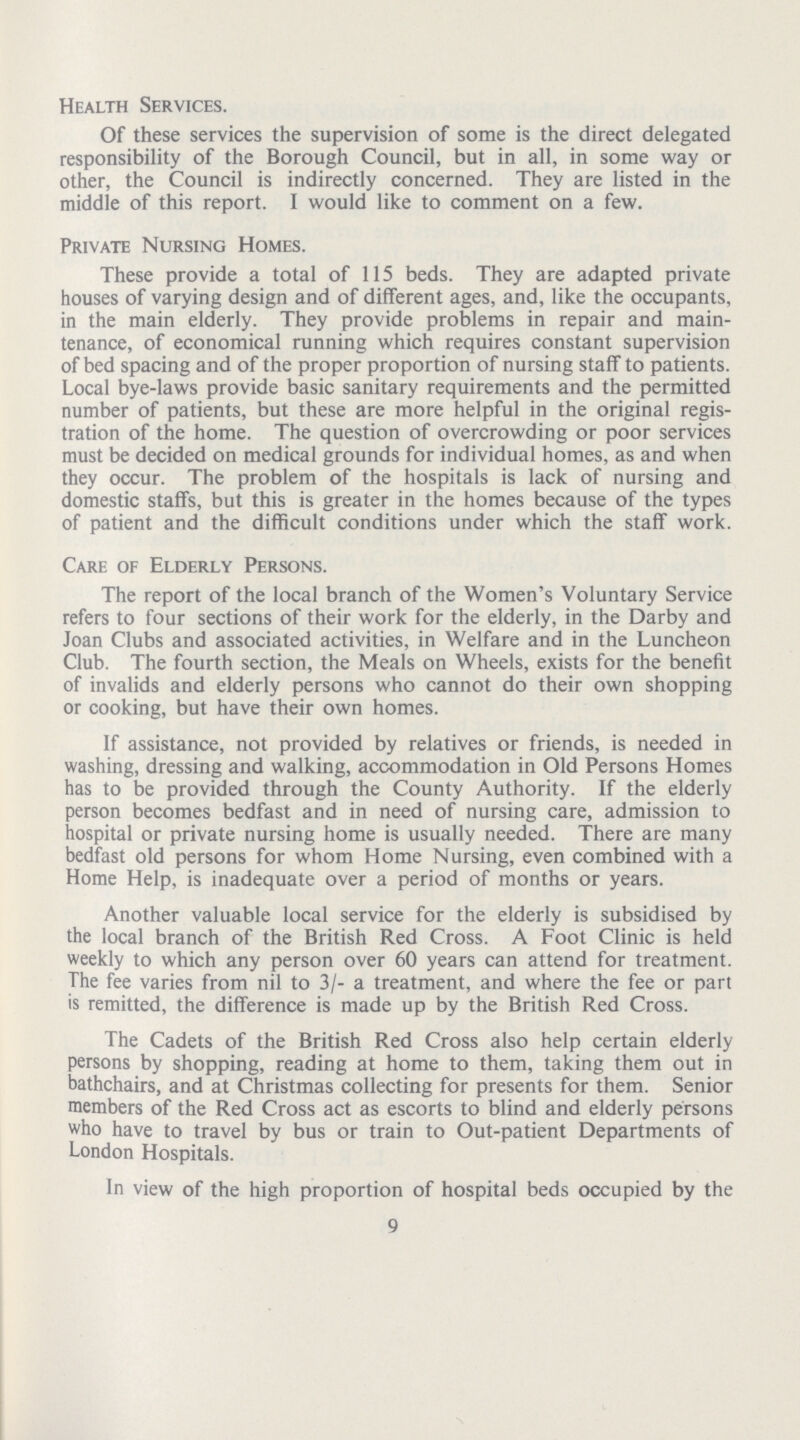 Health Services. Of these services the supervision of some is the direct delegated responsibility of the Borough Council, but in all, in some way or other, the Council is indirectly concerned. They are listed in the middle of this report. I would like to comment on a few. Private Nursing Homes. These provide a total of 115 beds. They are adapted private houses of varying design and of different ages, and, like the occupants, in the main elderly. They provide problems in repair and main tenance, of economical running which requires constant supervision of bed spacing and of the proper proportion of nursing staff to patients. Local bye-laws provide basic sanitary requirements and the permitted number of patients, but these are more helpful in the original regis tration of the home. The question of overcrowding or poor services must be decided on medical grounds for individual homes, as and when they occur. The problem of the hospitals is lack of nursing and domestic staffs, but this is greater in the homes because of the types of patient and the difficult conditions under which the staff work. Care of Elderly Persons. The report of the local branch of the Women's Voluntary Service refers to four sections of their work for the elderly, in the Darby and Joan Clubs and associated activities, in Welfare and in the Luncheon Club. The fourth section, the Meals on Wheels, exists for the benefit of invalids and elderly persons who cannot do their own shopping or cooking, but have their own homes. If assistance, not provided by relatives or friends, is needed in washing, dressing and walking, accommodation in Old Persons Homes has to be provided through the County Authority. If the elderly person becomes bedfast and in need of nursing care, admission to hospital or private nursing home is usually needed. There are many bedfast old persons for whom Home Nursing, even combined with a Home Help, is inadequate over a period of months or years. Another valuable local service for the elderly is subsidised by the local branch of the British Red Cross. A Foot Clinic is held weekly to which any person over 60 years can attend for treatment. The fee varies from nil to 3/- a treatment, and where the fee or part is remitted, the difference is made up by the British Red Cross. The Cadets of the British Red Cross also help certain elderly persons by shopping, reading at home to them, taking them out in bathchairs, and at Christmas collecting for presents for them. Senior members of the Red Cross act as escorts to blind and elderly persons who have to travel by bus or train to Out-patient Departments of London Hospitals. In view of the high proportion of hospital beds occupied by the 9