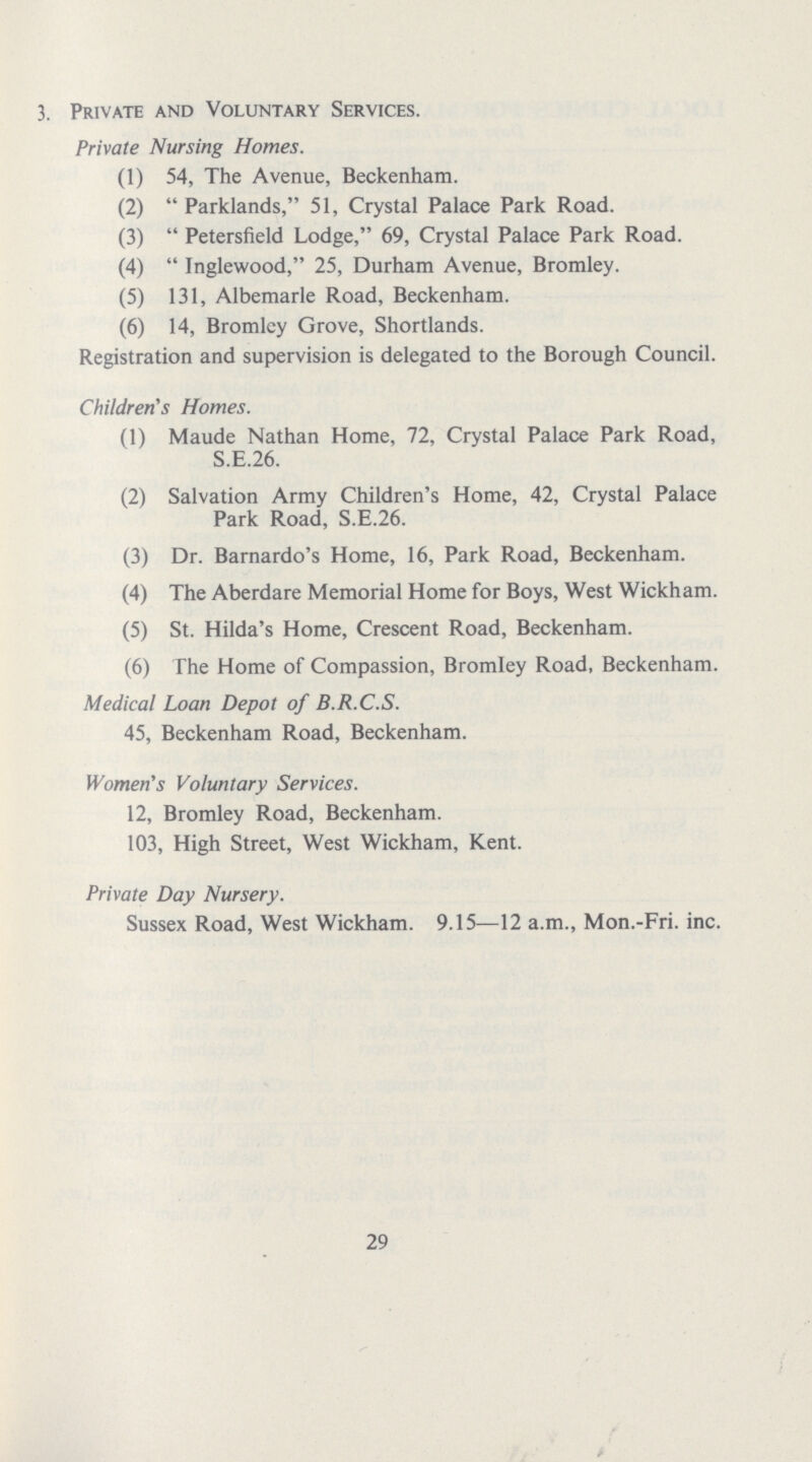 3. Private and Voluntary Services. Private Nursing Homes. (1) 54, The Avenue, Beckenham. (2)  Parklands, 51, Crystal Palace Park Road. (3)  Petersfield Lodge, 69, Crystal Palace Park Road. (4)  Inglewood, 25, Durham Avenue, Bromley. (5) 131, Albemarle Road, Beckenham. (6) 14, Bromley Grove, Shortlands. Registration and supervision is delegated to the Borough Council. Children's Homes. (1) Maude Nathan Home, 72, Crystal Palace Park Road, S.E.26. (2) Salvation Army Children's Home, 42, Crystal Palace Park Road, S.E.26. (3) Dr. Barnardo's Home, 16, Park Road, Beckenham. (4) The Aberdare Memorial Home for Boys, West Wickham. (5) St. Hilda's Home, Crescent Road, Beckenham. (6) The Home of Compassion, Bromley Road, Beckenham. Medical Loan Depot of B.R.C.S. 45, Beckenham Road, Beckenham. Women's Voluntary Services. 12, Bromley Road, Beckenham. 103, High Street, West Wickham, Kent. Private Day Nursery. Sussex Road, West Wickham. 9.15—12 a.m., Mon.-Fri. inc. 29